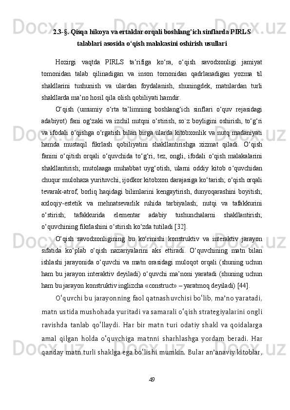 2. 3-§ .   Qisqa hikoya va ertaklar orqali boshlang’ich sinflarda PIRLS
talablari asosida o‘qish malakasini oshirish usullari
Hozirgi   vaqtda   PIRLS   ta’rifiga   ko‘ra,   o‘qish   savodxonligi   jamiyat
tomonidan   talab   qilinadigan   va   inson   tomonidan   qadrlanadigan   yozma   til
shakllarini   tushunish   va   ulardan   foydalanish,   shuningdek,   matnlardan   turli
shakllarda ma’no hosil qila olish qobiliyati hamdir. 
O‘qish   (umumiy   o‘rta   ta’limning   boshlang‘ich   sinflari   o‘quv   rejasidagi
adabiyot)   fani  og‘zaki  va  izchil  nutqni  o‘stirish,  so`z  boyligini   oshirish,  to‘g‘ri
va ifodali  o‘qishga  o‘rgatish bilan birga ularda kitobxonlik va  nutq madaniyati
hamda   mustaqil   fikrlash   qobiliyatini   shakllantirishga   xizmat   qiladi.   O‘qish
fanini   o‘qitish   orqali   o‘quvchida   to‘g‘ri,   tez,   ongli,   ifodali   o‘qish   malakalarini
shakllantirish;   mutolaaga   muhabbat   uyg‘otish,   ularni   oddiy   kitob   o quvchidanʻ
chuqur mulohaza yurituvchi, ijodkor kitobxon darajasiga ko‘tarish; o‘qish orqali
tevarak-atrof, borliq haqidagi  bilimlarini  kengaytirish, dunyoqarashini  boyitish;
axloqiy-estetik   va   mehnatsevarlik   ruhida   tarbiyalash;   nutqi   va   tafakkurini
o‘stirish;   tafakkurida   elementar   adabiy   tushunchalarni   shakllantirish;
o‘quvchining fikrlashini o stirish ko‘zda tutiladi [32].	
ʻ
O‘qish   savodxonligining   bu   ko‘rinishi   konstruktiv   va   interaktiv   jarayon
sifatida   ko‘plab   o‘qish   nazariyalarini   aks   ettiradi.   O‘quvchining   matn   bilan
ishlashi   jarayonida   o‘quvchi   va   matn   orasidagi   muloqot   orqali   (shuning   uchun
ham   bu  jarayon  interaktiv  deyiladi)   o‘quvchi   ma’noni  yaratadi  (shuning  uchun
ham bu jarayon konstruktiv inglizcha «construct» – yaratmoq deyiladi) [44]. 
O‘quvchi bu jarayonning faol qatnashuvchisi bo‘lib, ma’no yaratadi,
matn ustida mushohada yuritadi va samarali o‘qish strategiyalarini ongli
ravishda   tanlab   qo‘llaydi.   Har   bir   matn   turi   odatiy   shakl   va   qoidalarga
amal   qilgan   holda   o‘quvchiga   matnni   sharhlashga   yordam   beradi.   Har
qanday matn turli shaklga ega bo‘lishi mumkin. Bular an’anaviy kitoblar,
49 