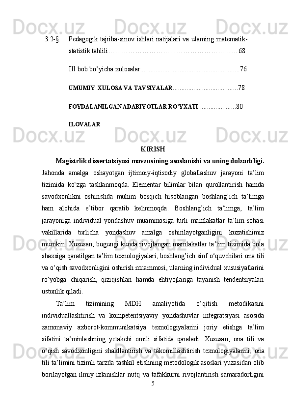 3.2-§. Pedagogik tajriba-sinov ishlari natijalari va ularning matematik-
statistik tahlili …………………………………………………68
III  bob bo’yi ch a xulosalar..........................................................76
UMUMIY  XULOSA VA TAVSIYALAR ......................................78
FOYDALANILGAN ADABIYOTLAR RO’YXATI ......................80
ILOVALAR
KIRISH
M agistrlik dissertatsiyasi mavzusining asoslanishi va uning dolzarbligi.
Jahonda   amalga   oshayotgan   ijtimoiy-iqtisodiy   globallashuv   jarayoni   ta’lim
tizimida   ko‘zga   tashlanmoqda.   Elementar   bilimlar   bilan   qurollantirish   hamda
savodxonlikni   oshirishda   muhim   bosqich   hisoblangan   boshlang’ich   ta’limga
ham   alohida   e’tibor   qaratib   kelinmoqda.   Boshlang’ich   ta’limga,   ta’lim
jarayoniga   individual   yondashuv   muammosiga   turli   mamlakatlar   ta’lim   sohasi
vakillarida   turlicha   yondashuv   amalga   oshirilayotganligini   kuzatishimiz
mumkin. Xususan, bugungi kunda rivojlangan mamlakatlar ta’lim tizimida bola
shaxsiga qaratilgan ta’lim texnologiyalari, boshlang’ich sinf o‘quvchilari  ona tili
va o‘qish  savodxonligini oshirish muammosi, ularning individual xususiyatlarini
ro‘yobga   chiqarish,   qiziqishlari   hamda   ehtiyojlariga   tayanish   tendentsiyalari
ustunlik qiladi.
Ta’lim   tizimining   MDH   amaliyotida   o‘qitish   metodikasini
individuallashtirish   va   kompetentsiyaviy   yondashuvlar   integratsiyasi   asosida
zamonaviy   axborot-kommunikatsiya   texnologiyalarini   joriy   etishga   ta’lim
sifatini   ta’minlashning   yetakchi   omili   sifatida   qaraladi.   Xususan,   o na   tili   va
o‘q ish   savodxonligini   shakllantirish   va   takomillash tirish   texnologiyalarini,   ona
til i   ta’limini tizimli tarzda tashkil etishning metodologik asoslari yuzasidan olib
borilayotgan   ilmiy   izlanishlar   nutq   va   tafakkurni   rivojlantirish   samaradorligini
5 