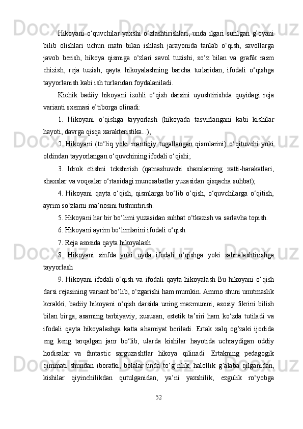 Hikoyani   o‘quvchilar   yaxshi   o‘zlashtirishlari,   unda   ilgari   surilgan   g’oyani
bilib   olishlari   uchun   matn   bilan   ishlash   jarayonida   tanlab   o‘qish,   savollarga
javob   berish,   hikoya   qismiga   o‘zlari   savol   tuzishi,   so‘z   bilan   va   grafik   rasm
chizish,   reja   tuzish,   qayta   hikoyalashning   barcha   turlaridan,   ifodali   o‘qishga
tayyorlanish kabi ish turlaridan foydalaniladi. 
Kichik   badiiy   hikoyani   izohli   o‘qish   darsini   uyushtirishda   quyidagi   reja
varianti sxemasi e’tiborga olinadi: 
1.   Hikoyani   o‘qishga   tayyorlash   (hikoyada   tasvirlangani   kabi   kishilar
hayoti, davrga qisqa xarakteristika...); 
2.   Hikoyani   (to‘liq   yoki   mantiqiy   tugallangan   qismlarini)   o‘qituvchi   yoki
oldindan tayyorlangan o‘quvchining ifodali o‘qishi; 
3.   Idrok   etishni   tekshirish   (qatnashuvchi   shaxslarning   xatti-harakatlari,
shaxslar va voqealar o‘rtasidagi munosabatlar yuzasidan qisqacha suhbat); 
4.   Hikoyani   qayta   o‘qish,   qismlarga   bo‘lib   o‘qish,   o‘quvchilarga   o‘qitish,
ayrim so‘zlarni ma’nosini tushuntirish. 
5. Hikoyani har bir bo‘limi yuzasidan suhbat o‘tkazish va sarlavha topish.
6. Hikoyani ayrim bo‘limlarini ifodali o‘qish 
7. Reja asosida qayta hikoyalash 
8.   Hikoyani   sinfda   yoki   uyda   ifodali   o‘qishga   yoki   sahnalashtirishga
tayyorlash 
9.  Hikoyani   ifodali  o‘qish  va   ifodali  qayta  hikoyalash   Bu  hikoyani  o‘qish
darsi rejasining variant bo‘lib, o‘zgarishi ham mumkin. Ammo shuni unutmaslik
kerakki,   badiiy   hikoyani   o‘qish   darsida   uning   mazmunini,   asosiy   fikrini   bilish
bilan   birga,   asarning   tarbiyaviy,   xususan,   estetik   ta’siri   ham   ko‘zda   tutiladi   va
ifodali   qayta   hikoyalashga   katta   ahamiyat   beriladi.   Ertak   xalq   og’zaki   ijodida
eng   keng   tarqalgan   janr   bo‘lib,   ularda   kishilar   hayotida   uchraydigan   oddiy
hodisalar   va   fantastic   sarguzashtlar   hikoya   qilinadi.   Ertakning   pedagogik
qimmati   shundan   iboratki,   bolalar   unda   to‘g’rilik,   halollik   g’alaba   qilganidan,
kishilar   qiyinchilikdan   qutulganidan,   ya’ni   yaxshilik,   ezgulik   ro‘yobga
52 