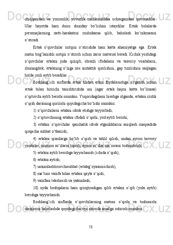 chiqqanidan   va   yomonlik,   yovuzlik   mahkumlikka   uchraganidan   quvonadilar.
Ular   hayotda   ham   doim   shunday   bo‘lishini   istaydilar.   Ertak   bolalarda
personajlarning   xatti-harakatini   muhokama   qilib,   baholash   ko‘nikmasini
o‘stiradi. 
Ertak   o‘quvchilar   nutqini   o‘stirishda   ham   katta   ahamiyatga   ega.   Ertak
matni bog’lanishli nutqni o‘stirish uchun zarur material beradi. Kichik yoshdagi
o‘quvchilar   ertakni   juda   qiziqib,   obrazli   ifodalarni   va   tasviriy   vositalarni,
shuningdek,   ertakning   o‘ziga   xos   sintaktik   qurilishini,   gap   tuzilishini   saqlagan
holda jonli aytib beradilar. 
Boshlang’ich   sinflarda   ertak   tilidan   erkin   foydalanishga   o‘rgatish   uchun
ertak   bilan   birinchi   tanishtirishda   uni   (agar   ertak   hajmi   katta   bo‘lmasa)
o‘qituvchi aytib berishi mumkin. Yuqoridagilarni hisobga olganda, ertakni izohli
o‘qish darsining qurilishi quyidagicha bo‘lishi mumkin: 
1) o‘quvchilarni ertakni idrok etishga tayyorlash; 
2) o‘qituvchining ertakni ifodali o‘qishi, yod aytib berishi; 
3)   ertakni   o‘quvchilar   qanchalik   idrok   etganliklarini   aniqlash   maqsadida
qisqacha suhbat o‘tkazish; 
4)   ertakni   qismlarga   bo‘lib   o‘qish   va   tahlil   qilish,   undan   ayrim   tasviriy
vositalar, sinonim so‘zlarni topish, ayrim so‘zlar ma’nosini tushuntirish; 
5) ertakni aytib berishga tayyorlanish (ichida o‘qish); 
6) ertakni aytish; 
7) umumlashtiruvchisuhbat (ertakg’oyasiniochish); 
8) ma’lum   vazifa   bilan   ertakni   qayta   o‘qish; 
9) vazifani tekshirish va yakunlash; 
10)   uyda   boshqalarni   ham   qiziqtiradigan   qilib   ertakni   o‘qib   (yoki   aytib)
berishga tayyorlanish.
Boshlang’ich   sinflarda   o‘quvchilarning   matnni   o‘qishi   va   tushunishi
darajasini baholashda quyidagicha reja asosida amalga oshirish mumkin.
53 