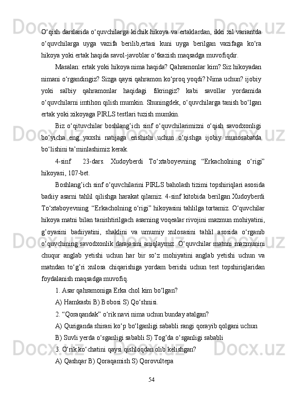 O‘qish darslarida o‘quvchilarga kichik hikoya va ertaklardan, ikki xil variantda
o‘quvchilarga   uyga   vazifa   berilib,ertasi   kuni   uyga   berilgan   vazifaga   ko‘ra
hikoya yoki ertak haqida savol-javoblar o‘tkazish maqsadga muvofiqdir. 
Masalan: ertak yoki hikoya nima haqida? Qahramonlar kim? Siz hikoyadan
nimani o‘rgandingiz? Sizga qaysi qahramon ko‘proq yoqdi? Nima uchun? ijobiy
yoki   salbiy   qahramonlar   haqidagi   fikringiz?   kabi   savollar   yordamida
o‘quvchilarni imtihon qilish mumkin. Shuningdek, o‘quvchilarga tanish bo‘lgan
ertak yoki xikoyaga PIRLS testlari tuzish mumkin.
Biz   o‘qituvchilar   boshlang’ich   sinf   o‘quvchilarimizni   o‘qish   savodxonligi
bo‘yicha   eng   yaxshi   natijaga   erishishi   uchun   o‘qishga   ijobiy   munosabatda
bo‘lishini ta’minlashimiz kerak. 
4-sinf     23-dars.   Xudoyberdi   To‘xtaboyevning   “Erkacholning   o‘rigi”
hikoyasi, 107-bet.
Boshlang’ich sinf o‘quvchilarini PIRLS baholash tizimi topshiriqlari asosida
badiiy asarni tahlil qilishga harakat qilamiz. 4-sinf kitobida berilgan Xudoyberdi
To‘xtaboyevning    “Erkacholning o‘rigi” hikoyasini tahlilga tortamiz. O‘quvchilar
hikoya matni bilan tanishtirilgach asarning voqealar rivojini mazmun mohiyatini,
g’oyasini   badiiyatini,   shaklini   va   umumiy   xulosasini   tahlil   asosida   o‘rganib
o‘quvchining savodxonlik darajasini aniqlaymiz. O‘quvchilar matnni mazmunini
chuqur   anglab   yetishi   uchun   har   bir   so‘z   mohiyatini   anglab   yetishi   uchun   va
matndan   to‘g’ri   xulosa   chiqarishiga   yordam   berishi   uchun   test   topshiriqlaridan
foydalanish maqsadga muvofiq. 
1. Asar qahramoniga Erka   chol kim bo‘lgan? 
A) Hamkasbi B) Bobosi  S ) Qo‘shnisi. 
2. “Qoraqandak” o‘rik navi nima uchun bunday atalgan?
A) Quriganda shirasi ko‘p bo‘lganligi sababli rangi qorayib qolgani uchun 
B) Suvli yerda o‘sganligi sababli S) Tog’da o‘sganligi sababli 
3. O‘rik ko‘chatini qaysi qishloqdan olib kelishgan? 
A) Qashqar B) Qoraqamish S) Qorovultepa 
54 