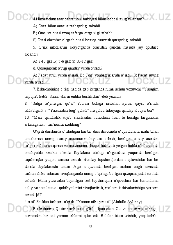 4.Nima uchun asar qahramoni tarbiyasi bilan bobosi shug’ullangan? 
A) Otasi bilan onasi ajrashganligi sababli 
B) Otasi va onasi uzoq safarga ketganligi sababli 
S) Otasi olamdan o‘tgach onasi boshqa turmush qurganligi sababli 
5.   O‘rik   nihollarini   ekayotganda   orasidan   qancha   masofa   joy   qoldirib
ekishdi? 
A) 8-10 gaz B) 5-6 gaz  S ) 10-12 gaz 
6. Qoraqandak o‘rigi qanday yerda o‘sadi? 
A) Faqat suvli yerda o‘sadi. B) Tog’ yonbag’irlarida o‘sadi.  S ) Faqat suvsiz
yerda o‘sadi. 
7.   Erkacholning o‘rigi haqida gap ketganda nima uchun yozuvchi “Yuragim
hapqirib ketdi. Shirin-shirin entika boshladim”-deb yozadi? 
8.   “Sutga   to‘ymagan   qo‘zi”   iborasi   bolaga   nisbatan   aynan   qaysi   o‘rinda
ishlatilgan? 9. “Yaxshidan bog’ qoladi” maqolini hikoyaga qanday aloqasi bor? 
10.   “Meni   qanchalik   suyib   erkalasalar,   nihollarni   ham   to   hosilga   kirgunicha
erkalaganlar” ma’nosini izohlang? 
O‘qish darslarida o‘tiladigan har bir dars davomida o‘quvchilarni matn bilan
tanishtirish   uning   asosiy   mazmun-mohiyatini   ochish,   berilgan   badiiy   asardan
to‘g’ri xulosa chiqarish va mazmunini chuqur tushunib yetgan holda o‘z hayotida
amaliyotda   kerakli   o‘rinda   foydalana   olishga   o‘rgatishda   yuqorida   berilgan
topshiriqlar   yuqori   samara   beradi.   Bunday   topshiriqlardan   o‘qituvchilar   har   bir
darsda   foydalanishi   lozim.   Agar   o‘quvchda   berilgan   matnni   ongli   ravishda
tushunish ko‘nikmasi rivojlanganda uning o‘qishga bo‘lgan qiziqishi jadal suratda
oshadi.   Matn   yuzasidan   bajarilgan   test   topshiriqlari   o‘quvchini   har   tomonlama
aqliy va intellektual qobiliyatlarini rivojlantirib, ma’nan tarbiyalanishiga yordam
beradi [62].
4-sinf.  Sinfdan tashqari o‘qish. “Yomon otliq jazosi“ (Abdulla Avloniy).
Bir kishining Qosim ismli bir o‘g’li bo‘lgan ekan. Ota va onasining so‘ziga
kirmasdan   har   xil   yomon   ishlarni   qilar   edi.   Bolalar   bilan   urishib,   yoqalashib
55 