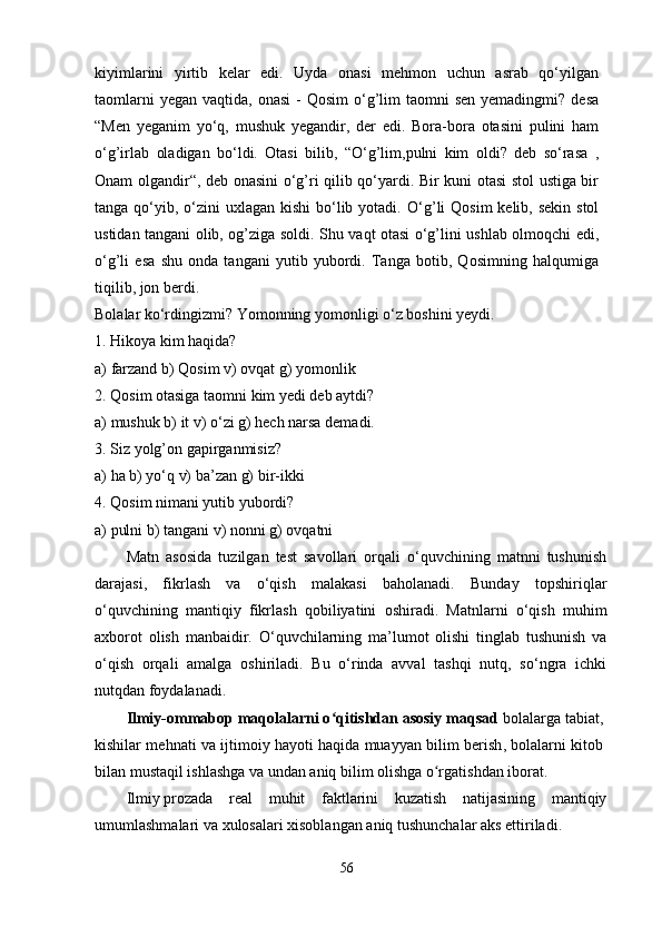 kiyimlarini   yirtib   kelar   edi.   Uyda   onasi   mehmon   uchun   asrab   qo‘yilgan
taomlarni   yegan  vaqtida, onasi  -   Qosim  o‘g’lim   taomni  sen  yemadingmi?  desa
“Men   yeganim   yo‘q,   mushuk   yegandir,   der   edi.   Bora-bora   otasini   pulini   ham
o‘g’irlab   oladigan   bo‘ldi.   Otasi   bilib,   “O‘g’lim,pulni   kim   oldi?   deb   so‘rasa   ,
Onam olgandir“, deb onasini o‘g’ri qilib qo‘yardi. Bir kuni otasi stol ustiga bir
tanga qo‘yib, o‘zini  uxlagan kishi  bo‘lib yotadi.   O‘g’li  Qosim  kelib, sekin  stol
ustidan tangani olib, og’ziga soldi. Shu vaqt otasi o‘g’lini ushlab olmoqchi edi,
o‘g’li   esa   shu   onda   tangani   yutib   yubordi.   Tanga   botib,   Qosimning   halqumiga
tiqilib, jon berdi. 
Bolalar ko‘rdingizmi? Yomonning yomonligi o‘z boshini yeydi.
1. Hikoya kim haqida?
a) farzand b) Qosim  v) ovqat g) yomonlik
2. Qosim otasiga taomni kim yedi deb aytdi?
a) mushuk b) it v) o‘zi g) hech narsa demadi.
3. Siz yolg’on gapirganmisiz?
a) ha b) yo‘q v) ba’zan g) bir-ikki
4. Qosim nimani yutib yubordi?
a) pulni b) tangani v) nonni  g) ovqatni
Matn   asosida   tuzilgan   test   savollari   orqali   o‘quvchining   matnni   tushunish
darajasi,   fikrlash   va   o‘qish   malakasi   baholanadi.   Bunday   topshiriqlar
o‘quvchining   mantiqiy   fikrlash   qobiliyatini   oshiradi.   Matnlarni   o‘qish   muhim
axborot   olish   manbaidir.   O‘quvchilarning   ma’lumot   olishi   tinglab   tushunish   va
o‘qish   orqali   amalga   oshiriladi.   Bu   o‘rinda   avval   tashqi   nutq,   so‘ngra   ichki
nutqdan foydalanadi.
Ilmiy-ommabop maqolalarni o qitishdan asosiy maqsadʻ  bolalarga tabiat,  
kishilar mehnati va ijtimoiy hayoti   haqida muayyan bilim berish , bolalarni kitob  
bilan mustaqil ishlashga va undan aniq bilim olishga o rgatishdan iborat. 	
ʻ
Ilmiy   prozada   real   muhit   faktlarini   kuzatish   natijasining   mantiqiy
umumlashmalari va   xulosalari   xisoblangan   aniq   tushunchalar aks   ettiriladi.
56 