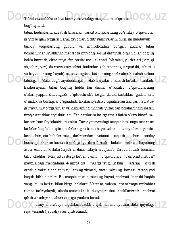 Tabiatshunoslikka   oid   va   tarixiy   mavzudagi   maqolalami   o qishʻ   bilan
bog liq	
ʻ   holda
tabiat   hodisalarini   kuzatish   (masalan,   daraxt   kurtaklarining   bo rtishi),	
ʻ   o quvchilar	ʻ
ni   yuz   bergan   o zgarishlarni,	
ʻ   zavodlar,   elektr   stansiyalarini   qurilishi   kabibuyuk
tarixiy   voqealarning   guvohi   va   ishtirokchilari   bo lgan   kishilar   bilan	
ʻ  
uchrashuvlar   uyushtirish maqsadga muvofiq.   4 -sinf   dasturida o qish bilan	
ʻ   bog liq	ʻ  
holda   kuzatish,   ekskursiya,   fan   darslar   mo ljallanadi.	
ʻ   Masalan,   yil   fasllari   (kuz,   qi
sh,bahor,   yoz)   da   mavsumiy   tabiat   hodisalari   (ob-havoning   o zgarishi,   o simlik	
ʻ ʻ
va   hayvonlarning hayoti)  ni, shuningdek, kishilarning mehnatini kuzatish uchun  
tabiatga   (dala,   bog ,	
ʻ   xiyobonlarga)   ekskursiyalar   o tkazish	ʻ   ko zda   tutiladi.	ʻ  
Ekskursiyalar   bilan   bog liq   holda   fan   darslar   o tkazilib,   o quvchilarning	
ʻ ʻ ʻ  
o zlari yiqqan, shuningdek, o qituvchi olib kelgan daraxt kurtaklari, gullar, turli	
ʻ ʻ  
o simlik
ʻ   va   boshqalar   o rganiladi.	ʻ   Ekskursiyada   ko rganlaridan	ʻ   tashqari,   tabiatda-
gi   mavsumiy   o zgarishlar	
ʻ   va   kishilarning   mehnati   yuzasidan   bolalarning   nisbatan  
uzoqkuzatishlari   uyushtiriladi.   Fan   darslarida   ko rgazma	
ʻ   sifatida   o quv	ʻ   kinofilm-
laridan   ham   foydalanish   mumkin.   Tarixiy   mavzudagi   maqolalarni   unga   mos   rasm
lar   bilan   bog lab	
ʻ   o qitish	ʻ   kishilar   ilgari   baxtli   hayot   uchun,   o z	ʻ   hayotlarini   yaxshi-
lash   uchun,   ota-bobolarimiz   dushmandan   vatanni   saqlash   uchun   qanday
kurashganliklarini   tushunib   etishga   yordam   beradi ;   bolalar   mehnat   hayotning
asosi   ekanini,   kishilar   hayoti   mehnat   tufayli   rivojlanib,   farovonlashib   borishini
bilib   oladilar.   Mavjud   dasturga   ko ra,  	
ʻ 2 -sinf       o quvchilari	ʻ     “Toshkent   metrosi”
mavzusidagi   maqolalarni,   4-sinfda   esa     “Asrga   tatigulik   kun”     asarini     o qish	
ʻ
orqali   o tmish	
ʻ   ajdodlarimiz ,   ularning   xizmati,   vatanimizning   hozirgi   taraqqiyoti
haqida bilib oladilar. Bu maqolalar   xalqimizning hayoti, mehnati, kurashi haqida
yangi bilim berish bilan birga,   bolalarni Vatanga, xalqqa, ona tabiatga muhabbat
ruhida   tarbiyalaydi,   ularda   materialistik     dunyoqarashni     shakllantiradi,     mehnat
qilish   zarurligini   tushunishlariga   yordam   beradi.  
                 Ilmiy-ommabop   maqolalarni   izohli   o qish  	
ʻ   darsini   uyushtirishda     quyidagi  
reja    varianti   (jadvali) asos   qilib olinadi:
57 