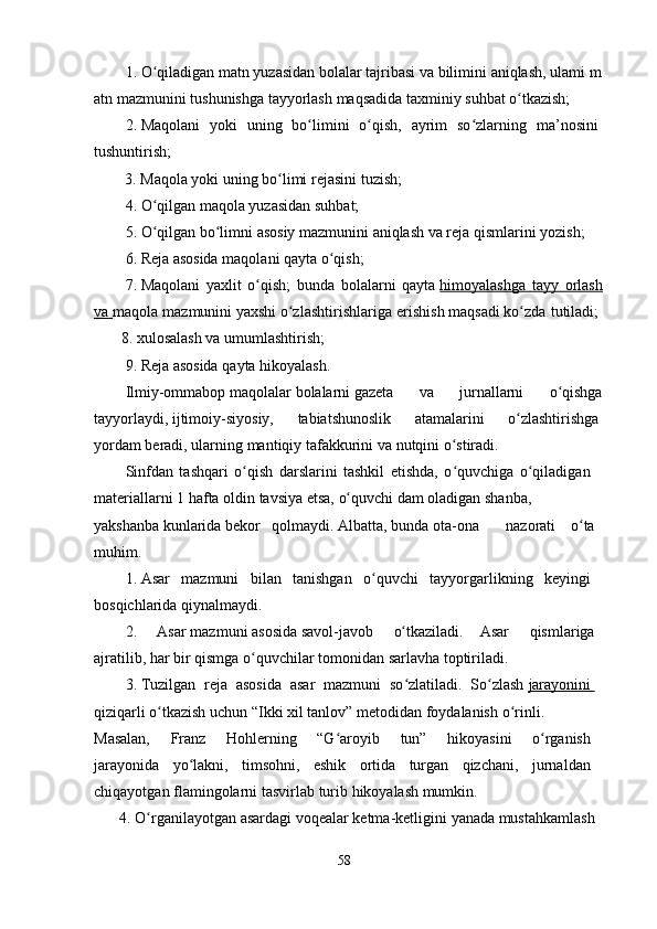 1.   O qiladiganʻ   matn   yuzasidan   bolalar   tajribasi   va   bilimini   aniqlash,   ulami   m
atn   mazmunini   tushunishga tayyorlash   maqsadida   taxminiy   suhbat   o tkazish;	
ʻ
2.   Maqolani   yoki   uning   bo limini   o qish,   ayrim   so zlarning   ma’nosini	
ʻ ʻ ʻ  
tushuntirish;  
        3.   Maqola yoki   uning   bo limi	
ʻ   rejasini   tuzish;  
4.   O qilgan	
ʻ   maqola yuzasidan   suhbat;  
5.   O qilgan
ʻ   bo limni	ʻ   asosiy   mazmunini   aniqlash   va reja qismlarini   yozish;  
6.   Reja asosida maqolani   qayta   o qish;	
ʻ
7.   Maqolani   yaxlit   o qish;   bunda   bolalarni   qayta	
ʻ   himoyalashga   tayy   orlash
va        maqola mazmunini   yaxshi   o zlashtirishlariga erishish	
ʻ   maqsadi   ko zda tutiladi;	ʻ  
       8.   xulosalash   va   umumlashtirish;  
9.   Reja asosida qayta hikoyalash.  
Ilmiy-ommabop   maqolalar   bolalarni   gazeta   va   jurnallarni   o qishga	
ʻ
tayyorlaydi,   ijtimoiy-siyosiy,     tabiatshunoslik     atamalarini     o zlashtirishga	
ʻ  
yordam   beradi,   ularning   mantiqiy   tafakkurini   va nutqini   o stiradi.	
ʻ  
Sinfdan   tashqari   o qish   darslarini   tashkil   etishda,   o quvchiga   o qiladigan	
ʻ ʻ ʻ  
materiallarni   1   hafta   oldin   tavsiya   etsa,   o quvchi	
ʻ   dam   oladigan   shanba,    
yakshan b a   kunlarida   bekor   qolmaydi.   Albatta,   bunda   ota - ona       nazorati     o ta	
ʻ
muhim.    
1.   Asar   mazmuni   bilan   tanishgan   o quvchi   tayyorgarlikning   keyingi	
ʻ  
bosqichlarida   qiynalmaydi.
2 .     Asar   mazmuni   asosida   savol-javob     o tkaziladi.   Asar  	
ʻ   qismlariga
ajratilib, har   bir   qismga   o quvchilar	
ʻ   tomonidan   sarlavha toptiriladi .
3 .   Tuzilgan   reja   asosida   asar   mazmuni   so zlatiladi.   So zlash	
ʻ ʻ   jarayonini       
qiziqarli   o tkazish	
ʻ   uchun   “Ikki   xil   tanlov”   metodidan   foydalanish   o rinli.	ʻ  
Masalan,   Franz   Hohlerning   “G aroyib   tun”   hikoyasini   o rganish	
ʻ ʻ  
jarayonida   yo lakni,   timsohni,   eshik   ortida   turgan   qizchani,   jurnaldan	
ʻ  
chiqayotgan   flamingolarni   tasvirlab   turib   hikoyalash   mumkin.    
      4 .   O rganilayotgan	
ʻ   asardagi   voqealar   ketma-ketligini   yanada   mustahkamlash
58 