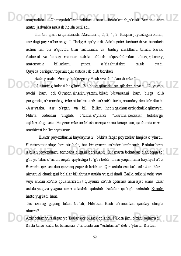 maqsadida   “Charxpalak”   metodidan   ham   foydalanish   o rinli.ʻ   Bunda   asar
matni   jadvalda aralash   holda beriladi.    
Har bir qism raqamlanadi. Masalan:1, 2, 3, 4, 5. Raqam joylashgan xona,  
asardagi   gap   ro barosiga “+”belgisi	
ʻ   qo yiladi.	ʻ   Adabiyotni tushunish va baholash
uchun   har   bir   o quvchi   tilni   tushunishi   va	
ʻ     badiiy   shakllarni   bilishi   kerak.
Axborot   va   badiiy   matnlar   ustida   ishlash   o quvchilardan   tabiiy,	
ʻ   ijtimoiy ,
matematik   bilimlarni   puxta   o zlashtirishni   talab	
ʻ   etadi.
Quyida   berilgan   topshiriqlar ustida ish   olib   boriladi.
Badiiy matn .  Permyak Yevginiy   Andreevich   “Tanish izlar’’ 
Nikitaning   bobosi   bog bon.	
ʻ   Bo sh	ʻ   vaqtlarida   ov   qilishni        sevadi.   U   yaxshi
ovchi   ham   edi.   O rmon	
ʻ   sirlarini   yaxshi   biladi.   Nevarasini   ham   birga   olib
yurganda,   o rmondagi	
ʻ   izlarni   ko rsatardi	ʻ   ko rsatib	ʻ   turib, shunday deb takidlardi:
-Asr   yasha,   asr   o rgan   va   bil.   Bilim   hech	
ʻ   qachon   ortiqchalik   qilmaydi.
Nikita   bobosini   tinglab,   o zicha	
ʻ   o ylardi:   “Barcha	ʻ   keksalar   bolalarga       
aql   berishga   usta.   Hayvon   izlarini   bilish   menga   nima   keragi   bor,   qachonki   men  
mashinist   bo lmoqchiman.	
ʻ      
              Elektr   poyezdlarini   haydayman”.   Nikita   faqat   poyezdlar   haqida   o ylardi.	
ʻ  
Elektrovozlardagi   har   bir   bolt,   har   bir   qismni   ko zdan	
ʻ   kechirardi.   Bolalar   ham  
u   bilan   poyezdlarni   tomosha   qilgani   borishardi.   Bir   marta   bekatdan   qishloqqa   to	
ʻ
g ri	
ʻ   yo ldan	ʻ   o rmon	ʻ   orqali   qaytishga   to g ri	ʻ ʻ   keldi.   Ham   yaqin,   ham   kayfiyat   a’lo.
Birinchi   qor   ustidan   quvnoq   yugurib   ketdilar.   Qor   ustida   esa   turli   xil   izlar.   Izlar  
nimaniki   ekanligini   bolalar   bilishmay   ustida   yugurishadi.   Balki   tulkini   yoki   yov
voyi   ehkini ko rib qolisharmidi?!	
ʻ   Quyonni ko rib qolishsa ham ajab emas. Izlar	ʻ
ustida   yugura-yugura   oxiri   adashib   qolishdi.   Bolalar   qo rqib   ketishdi.	
ʻ   Kimdir
hatto        yig ladi	
ʻ   ham.  
-Bu   sening   gaping   bilan   bo ldi,   Nikitka…Endi   o rmondan   qanday   chiqib	
ʻ ʻ  
olamiz?
Axir   odam   yuradigan   yo lkalar	
ʻ   qor   bilan   qoplandi.   Nikita   jim,   o zini	ʻ   oqlamadi.  
Balki   biror   kishi   bu   kimsasiz   o rmonda	
ʻ   uni   “eshitarmi”   deb   o ylardi.	ʻ   Birdan  
59 