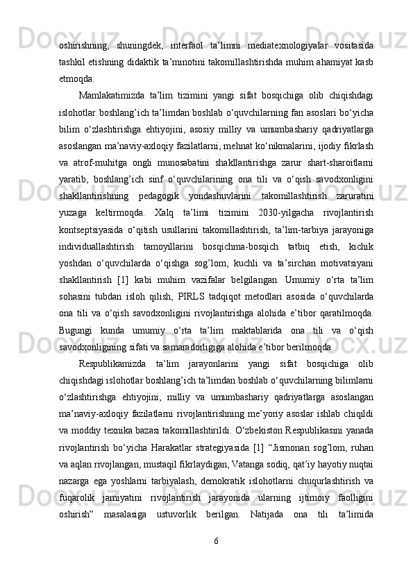 oshirishning,   shuningdek,   interfaol   ta’limni   mediatexnologiyalar   vositasida
tashkil etishning didaktik ta’minotini takomillashtirishda muhim ahamiyat kasb
etmoqda.
Mamlakatimizda   ta’lim   tizimini   yangi   sifat   bosqichiga   olib   chiqishdagi
islohotlar boshlang’ich ta’limdan boshlab o‘quvchilarning fan asoslari bo‘yicha
bilim   o‘zlashtirishga   ehtiyojini,   asosiy   milliy   va   umumbashariy   qadriyatlarga
asoslangan ma’naviy-axloqiy fazilatlarni, mehnat ko‘nikmalarini, ijodiy fikrlash
va   atrof-muhitga   ongli   munosabatini   shakllantirishga   zarur   shart-sharoitlarni
yaratib,   boshlang’ich   sinf   o‘quvchilarining   ona   tili   va   o‘qish   savodxonligini
shakllantirishning   pedagogik   yondashuvlarini   takomillashtirish   zaruratini
yuzaga   keltirmoqda.   Xalq   ta’limi   tizimini   2030-yilgacha   rivojlantirish
kontseptsiyasida   o‘qitish   usullarini   takomillashtirish,   ta’lim-tarbiya   jarayoniga
individuallashtirish   tamoyillarini   bosqichma-bosqich   tatbiq   etish,   kichik
yoshdan   o‘quvchilarda   o‘qishga   sog’lom,   kuchli   va   ta’sirchan   motivatsiyani
shakllantirish   [1]   kabi   muhim   vazifalar   belgilangan.   Umumiy   o‘rta   ta’lim
sohasini   tubdan   isloh   qilish,   PIRLS   tadqiqot   metodlari   asosida   o‘quvchilarda
ona   tili   va   o‘qish   savodxonligini   rivojlantirishga   alohida   e’tibor   qaratilmoqda.
Bugungi   kunda   umumiy   o‘rta   ta’lim   maktablarida   ona   tili   va   o‘qish
savodxonligining sifati va samaradorligiga alohida e’tibor berilmoqda. 
Respublikamizda   ta’lim   jarayonlarini   yangi   sifat   bosqichiga   olib
chiqishdagi islohotlar boshlang’ich ta’limdan boshlab o‘quvchilarning bilimlarni
o‘zlashtirishga   ehtiyojini,   milliy   va   umumbashariy   qadriyatlarga   asoslangan
ma’naviy-axloqiy  fazilatlarni   rivojlantirishning  me’yoriy  asoslar  ishlab  chiqildi
va moddiy texnika bazasi takomillashtirildi. O‘zbekiston Respublikasini yanada
rivojlantirish   bo‘yicha   Harakatlar   strategiyasida   [1]   “Jismonan   sog’lom,   ruhan
va aqlan rivojlangan, mustaqil fikrlaydigan, Vatanga sodiq, qat’iy hayotiy nuqtai
nazarga   ega   yoshlarni   tarbiyalash,   demokratik   islohotlarni   chuqurlashtirish   va
fuqarolik   jamiyatini   rivojlantirish   jarayonida   ularning   ijtimoiy   faolligini
oshirish”   masalasiga   ustuvorlik   berilgan.   Natijada   ona   tili   ta’limida
6 