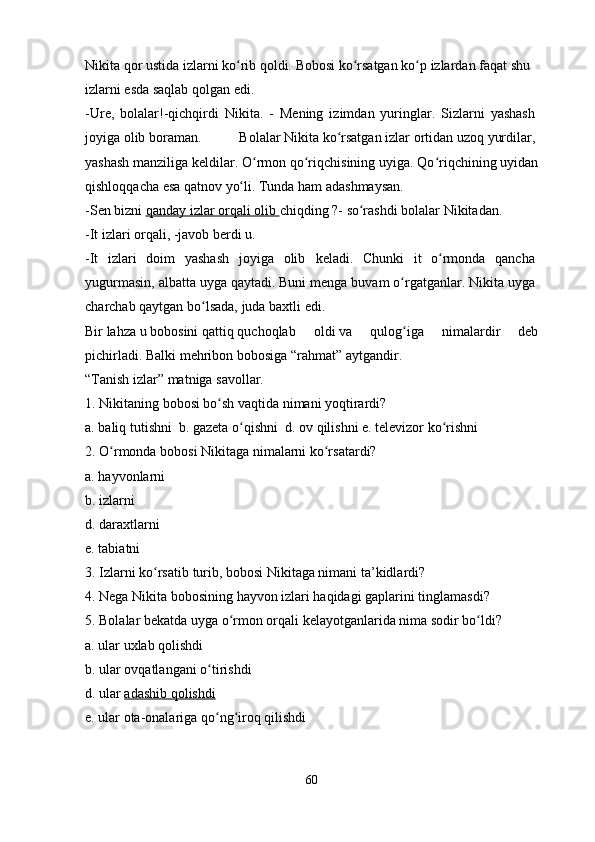 Nikita   qor   ustida   izlarni   ko ribʻ   qoldi.   Bobosi   ko rsatgan	ʻ   ko p	ʻ   izlardan   faqat   shu  
izlarni   esda   saqlab   qolgan   edi.  
-Ure,   bolalar!-qichqirdi   Nikita.   -   Mening   izimdan   yuringlar.   Sizlarni   yashash  
joyiga   olib   boraman.   Bolalar   Nikita   ko rsatgan	
ʻ   izlar   ortidan   uzoq   yurdilar ,  
yashash manziliga keldilar. O rmon qo riqchisining uyiga. Qo riqchining uyidan	
ʻ ʻ ʻ
qishloqqacha esa   qatnov   yo li.	
ʻ   Tunda   ham   adashmaysan.
-Sen bizni   qanday izlar orqali olib        chiqding   ?-   so rashdi	
ʻ   bolalar Nikitadan.
-It   izlari   orqali,   -javob   berdi   u.
-It   izlari   doim   yashash   joyiga   olib   keladi.   Chunki   it   o rmonda   qancha	
ʻ  
yugurmasin, albatta uyga qaytadi. Buni   menga buvam o rgatganlar. Nikita uyga	
ʻ  
charchab   qaytgan   bo lsada,	
ʻ   juda   baxtli   edi.  
Bir   lahza   u   bobosini   qattiq   quchoqlab   oldi   va   qulog iga   nimalardir   deb	
ʻ
pichirladi.   Balki   mehribon   bobosiga   “rahmat”   aytgandir.
“Tanish   izlar” matniga savollar.
1.   Nikitaning   bobosi   bo sh	
ʻ   vaqtida   nimani   yoqtirardi?
a.   baliq   tutishni  b.   gazeta   o qishni  d.	
ʻ   ov   qilishni   e.   televizor   ko rishni	ʻ
2.   O rmonda bobosi	
ʻ   Nikitaga   nimalarni   ko rsatardi?	ʻ
a.   hayvonlarni 
b.   izlarni 
d.   daraxtlarni 
e.   tabiatni
3.   Izlarni   ko rsatib	
ʻ   turib,   bobosi   Nikitaga nimani   ta’kidlardi?
4.   Nega Nikita   bobosining   hayvon   izlari   haqidagi   gaplarini   tinglamasdi?
5.   Bolalar bekatda uyga   o rmon	
ʻ   orqali   kelayotganlarida nima sodir   bo ldi?	ʻ
a.   ular   uxlab   qolishdi  
b.   ular ovqatlangani   o tirishdi	
ʻ  
d.   ular   adashib        qolishdi     
e.   ular   ota-onalariga   qo ng iroq
ʻ ʻ   qilishdi  
60 