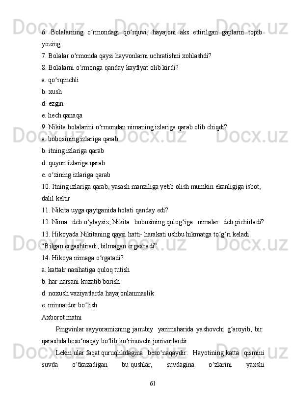 6.   Bolalarning   o rmondagi   qo rquvi,   hayajoni   aks   ettirilgan   gaplarni   topibʻ ʻ  
yozing
7.   Bolalar   o rmonda	
ʻ   qaysi   hayvonlarni   uchratishni   xohlashdi?
8.   Bolalarni   o rmonga qanday	
ʻ   kayfiyat   olib   kirdi?
a.   qo rqinchli	
ʻ
b.   xush
d.   ezgin
e.   hech qanaqa
9.   Nikita bolalarini   o rmondan	
ʻ   nimaning   izlariga   qarab   olib   chiqdi?
a.   bobosining   izlariga   qarab
b.   itning   izlariga   qarab
d.   quyon   izlariga qarab
e.   o zining	
ʻ   izlariga   qarab
10.   Itning   izlariga   qarab,   yasash   manziliga   yetib   olish   mumkin   ekanligiga   isbot,  
dalil   keltir
11.   Nikita   uyga qaytganida   holati   qanday   edi?
12.   Nima   deb   o ylaysiz,	
ʻ   Nikita   bobosining   qulog iga   nimalar   deb	ʻ   pichirladi?
13.   Hikoyada   Nikitaning   qaysi   hatti-   harakati   ushbu   hikmatga   to g ri	
ʻ ʻ   keladi.  
“Bilgan   ergashtiradi,   bilmagan   ergashadi”
14.   Hikoya nimaga   o rgatadi?	
ʻ
a.   kattalr nasihatiga quloq   tutish
b.   har   narsani   kuzatib   borish
d.   noxush   vaziyatlarda hayajonlanmaslik
e.   minnatdor   bo lish	
ʻ
Axborot matni
Pingvinlar   sayyoramizning   janubiy     yarimsharida   yashovchi   g aroyib,   bir	
ʻ  
qarashda beso naqay bo lib ko rinuvchi	
ʻ ʻ ʻ   jonivorlardir.
Lekin   ular   faqat   quruqlikdagina   beso naqaydir.   Hayotining	
ʻ   katta   qismini
suvda   o tkazadigan   bu	
ʻ   qushlar,   suvdagina   o zlarini   yaxshi	ʻ
61 