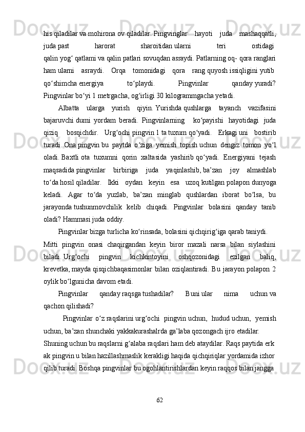 his   qiladilar   va   mohirona   ov   qiladilar.   Pingvinglar   hayoti   juda   mashaqqatli,
juda   past   harorat   sharoitidan   ularni   teri   ostidagi  
qalin   yogʻ   qatlami   va   qalin   patlari   sovuqdan   asraydi. Patlarning oq- qora ranglari
ham   ularni   asraydi.   Orqa   tomonidagi   qora   rang   quyosh   issiqligini   yutib  
qo shimcha	
ʻ   energiya   to playdi.   Pingvinlar   qanday	ʻ   yuradi?
Pingvinlar   bo yi	
ʻ   1 metrgacha,   og irligi	ʻ   30   kilogrammgacha yetadi.  
Albatta   ularga   yurish   qiyin.   Yurishda   qushlarga   tayanch   vazifasini
bajaruvchi   dumi   yordam   beradi .   Pingvinlarning       ko ʻ payishi     hayotidagi     juda
qiziq     bosqichdir .     Urg ochi	
ʻ   pingvin   1   ta   tuxum   qo yadi.  	ʻ   Erkagi   uni     bostirib
turadi.   Ona   pingvin   bu   paytda   o ziga   yemish   topish	
ʻ   uchun   dengiz   tomon   yo l	ʻ
oladi.   Baxtli   ota   tuxumni   qorin   xaltasida   yashirib   qo yadi.   Energiyani   tejash	
ʻ
maqsadida   pingvinlar   birbiriga   juda   yaqinlashib,   ba’zan   joy   almashlab
to da	
ʻ   hosil   qiladilar.   Ikki   oydan   keyin   esa   uzoq   kutilgan   polapon   dunyoga
keladi.   Agar   to da   yuzlab,   ba’zan   minglab   qushlardan   iborat   bo lsa,   bu	
ʻ ʻ
jarayonda   tushunmovchilik   kelib   chiqadi.   Pingvinlar   bolasini   qanday   tanib
oladi?   Hammasi   juda   oddiy.  
Pingvinlar   bizga   turlicha   ko rinsada,	
ʻ   bolasini   qichqirig iga	ʻ   qarab   taniydi.  
Mitti   pingvin   onasi   chaqirgandan   keyin   biror   mazali   narsa   bilan   siylashini
biladi.   Urg ochi   pingvin   kichkintoyini   oshqozonidagi   ezilgan   baliq,	
ʻ
krevetka,   mayda   qisqichbaqasimonlar  bilan oziqlantiradi. Bu jarayon polapon 2
oylik bo lgunicha	
ʻ   davom   etadi. 
Pingvinlar   qanday   raqsga   tushadilar?   Buni   ular   nima   uchun   va
qachon   qilishadi?
              Pingvinlar   o z	
ʻ   raqslarini   urg ochi	ʻ     pingvin   uchun,     hudud   uchun,     yemish
uchun,   ba’zan   shunchaki   yakkakurashalrda   ga’laba   qozongach   ijro   etadilar.  
Shuning   uchun   bu   raqslarni   g alaba	
ʻ   raqslari   ham   deb   ataydilar.   Raqs   paytida   erk
ak   pingvin   u   bilan   hazillashmaslik   kerakligi   haqida   qichqiriqlar   yordamida   izhor  
qilib   turadi.   Boshqa   pingvinlar   bu   ogohlantirishlardan   keyin   raqqos   bilan   jangga  
62 