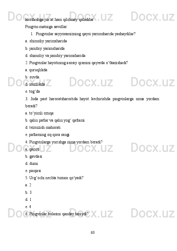 kirishishga   jur’at   ham   qilolmay   qoladilar.
Pingvin   matniga savollar :
1. Pingvinlar   sayyoramizning   qaysi   yarimsharida yashaydilar?
a. shimoliy   yarimsharida
b.   janubiy   yarimsharida
d.   shimoliy   va janubiy   yarimsharida
2.   Pingvinlar   hayotining   asosiy   qismini   qayerda   o tkazishadi?ʻ  
a.   quruqlikda
b.   suvda
d.   muzlikda
e.   tog da	
ʻ
3.   Juda   past   haroratsharoitida   hayot   kechirishda   pingvinlarga   nima   yordam  
beradi?
a.   to yimli
ʻ   ozuqa
b.   qalin   patlar   va qalin   yog	
ʻ   qatlami
d.   tezsuzish   mahorati
e.   patlarning   oq-qora   rangi
4.   Pingvinlarga yurishga nima   yordam   beradi?
a.   qanoti
b.   gavdasi
d.   dumi
e.   panjasi
5.   Urg ochi	
ʻ   nechta tuxum   qo yadi?	ʻ
a.   2
b.   3
d.   1
e.   4
6.   Pingvinlar   bolasini   qanday   taniydi?
63 