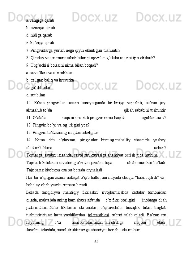 a.   rangiga   qarab
b.   ovoziga qarab
d.   hidiga qarab
e.   ko zigaʻ   qarab
7.   Pingvinlarga yurish   nega   qiyin   ekanligini   tushuntir?
8.   Qanday   voqea munosabati   bilan   pingvinlar   g alaba raqsini	
ʻ   ijro   etishadi?
9.   Urg ochisi	
ʻ   bolasini   nima bilan   boqadi?
a.   suvo tlari
ʻ   va   o simliklar	ʻ
b.   ezilgan   baliq   va krevetka
d.   go sht	
ʻ   bilan
e.   sut   bilan
10.   Erkak   pingvinlar   tuxum   bosayotganda   bir-biriga   yopishib,   ba’zan   joy  
almashib   to da   qilish	
ʻ   sababini   tushuntir.
11.   G alaba   raqsini	
ʻ   ijro   etib   pingvin   nima   haqida   ogohlantiradi?
12.   Pingvin   bo yi	
ʻ   va   og irligini	ʻ   yoz?
13.   Pingvin   to dasining	
ʻ   miqdorinibelgila?
14.   Nima   deb   o ylaysan,   pingvinlar   bizning	
ʻ   mahalliy   sharoitda   yashay       
oladimi?   Nima   uchun?
Testlarga   javobni   izlashda,   savol   strukturasiga   ahamiyat   berish   juda   muhim.  
Tajribali   kitobxon   savolning   o zidan	
ʻ   javobni   topa   olishi   mumkin   bo ladi.	ʻ
Tajribasiz   kitobxon   esa   bu   borada   qiynaladi.  
Har   bir   o qilgan	
ʻ   asarni   nafaqat   o qib	ʻ   balki,   uni   miyada   chuqur   “hazm   qilish”   va  
baholay   olish   yaxshi   samara   beradi.  
Bolada   tanqidiyva   mantiqiy   fikrlashni   rivojlantirishda   kattalar   tomonidan
oilada,   maktabda   uning   ham   shaxs   sifatida   o z	
ʻ   fikri   borligini     inobatga   olish
juda   muhim.   Xato   fikrlarini   ota-onalar,   o qituvchilar   bosiqlik   bilan   tinglab	
ʻ
tushuntirishlari   katta   yoshlilardan     tolerantlikni ,   sabrni   talab   qiladi.   Ba’zan   esa
hayotning   o zi   ham	
ʻ   xatolarimizni   tan   olishga   majbur   etadi.
Javobni   izlashda,   savol   strukturasiga   ahamiyat   berish   juda   muhim.  
64 