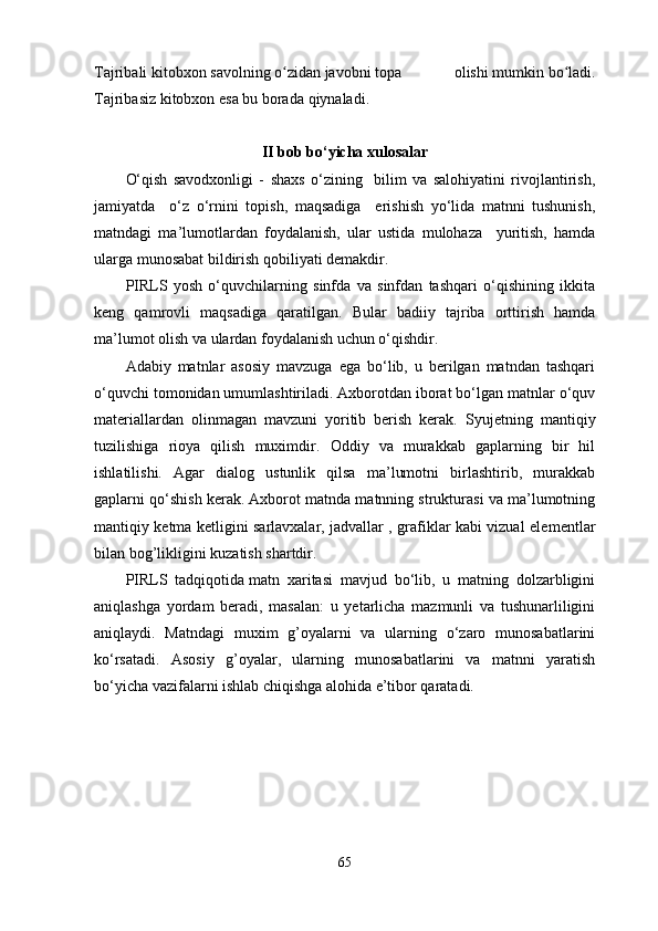 Tajribali   kitobxon   savolning   o zidanʻ   javobni   topa   olishi   mumkin   bo ladi.	ʻ
Tajribasiz   kitobxon   esa   bu   borada   qiynaladi.
II bob bo‘yicha xulosalar
O‘qish   savodxonligi   -   shaxs   o‘zining     bilim   va   salohiyatini   rivojlantirish,
jamiyatda     o‘z   o‘rnini   topish,   maqsadiga     erishish   yo‘lida   matnni   tushunish,
matndagi   ma’lumotlardan   foydalanish,   ular   ustida   mulohaza     yuritish,   hamda
ularga munosabat bildirish qobiliyati demakdir. 
PIRLS   yosh   o‘quvchilarning   sinfda   va   sinfdan   tashqari   o‘qishining   ikkita
keng   qamrovli   maqsadiga   qaratilgan.   Bular   badiiy   tajriba   orttirish   hamda
ma’lumot olish va ulardan foydalanish uchun o‘qishdir. 
Adabiy   matnlar   asosiy   mavzuga   ega   bo‘lib,   u   berilgan   matndan   tashqari
o‘quvchi tomonidan umumlashtiriladi. Axborotdan iborat bo‘lgan matnlar o‘quv
materiallardan   olinmagan   mavzuni   yoritib   berish   kerak.   Syujetning   mantiqiy
tuzilishiga   rioya   qilish   muximdir.   Oddiy   va   murakkab   gaplarning   bir   hil
ishlatilishi.   Agar   dialog   ustunlik   qilsa   ma’lumotni   birlashtirib,   murakkab
gaplarni qo‘shish kerak. Axborot matnda matnning strukturasi va ma’lumotning
mantiqiy ketma ketligini sarlavxalar, jadvallar , grafiklar kabi vizual ele mentlar
bilan bog’likligini kuzatish shartdir.
PIRLS   tadqiqotida   matn   xaritasi   mavjud   bo‘lib,   u   matning   dolzarbligini
aniqlashga   yordam   beradi,   masalan:   u   yetarlicha   mazmunli   va   tushunarliligini
aniqlaydi.   Matndagi   muxim   g’oyalarni   va   ularning   o‘zaro   munosabatlarini
ko‘rsatadi.   Asosiy   g’oyalar,   ularning   munosabatlarini   va   matnni   yaratish
bo‘yicha vazifalarni ishlab chiqishga alohida e’tibor qaratadi.
65 