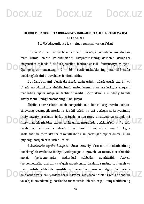 III BOB.PEDAGOGIK TAJRIBA-SINOV ISHLARINI   TASHKIL ETISH VA UNI
O‘TKAZISH
3 .1 -§ . Pedagogik tajriba – sinov maqsad va vazifalari
Boshlang’ich sinf  o‘quvchilarida ona tili va o‘qish savodxonligini  darslari
matn   ustida   ishlash   ko‘nikmalarini   rivojlantirishning   dastlabki   darajasini
diagnostika   qilishda   3-sinf   o‘quvchilari   ishtirok   etishdi.   Surxandaryo   viloyati,
Qumqo‘rg’on   tumani dagi   46   –   5 6   -   sonli   maktablarning   jami   235   nafar
boshlang’ich sinf o‘quvchilari ishtirok etishdi.
Boshlang’ich   sinf   o‘qish   darslarida   matn   ustida   ishlash   orqali   ona   tili   va
o‘qish   savodxonligini   shakllantirish   metodikasining   samaradorligini   aniqlash
maqsadida   tajriba   natijalari   tahlili   o‘tkazildi.   Metodikaning   miqdoriy   hamda
sifatiy tahlili uning samaradorligini belgilaydi.
Tajriba-sinov   ishlarini   talab   darajasida   olib   borish,   eng   avvalo,   tajriba-
sinovning   pedagogik   asoslarini   tashkil   qilish   va   uni   boshqarish   jarayonining
ilmiy-nazariy   asoslarini   ishlab   chiqish,   tajriba-sinov   amaliyoti   va   natijalarini
ilmiy-metodik   jihatdan   chuqur   tahlil   qilish   maqsadida   boshlang’ich   sinf   o‘qish
darslarida   matn   ustida   ishlash   orqali   ona   tili   va   o‘qish   savodxonligini
shakllantirish   metodikasini   takomillashtirishga   qaratilgan   tajriba-sinov   ishlari
quyidagi bosqichlarda tashkil etildi:
1.Asoslovchi   tajriba   bosqichi.   Unda   umumiy   o‘rta   ta’lim   maktablarining
boshlang’ich sinflarida faoliyat yuritayotgan o‘qituvchi va metodistlar o‘rtasida
anketa   (so‘rovnoma)lar,   individual   suhbatlar   uyushtirildi.   Anketa
(so‘rovnoma)lar  ona   tili  va  o‘qish  savodxonligi   darslarida  matnni   tushunish   va
matn   ustida   ishlashda   amalda   qo‘llanayotgan   usullar,   ilg’or   tajribalarni
aniqlashda yaqindan yordam berdi. Mazkur jarayonda boshlang’ich sinf ona tili
va   o‘qish   savodxonligi   darslarida   matn   ustida   ishlash   orqali   nutq   o‘stirishning
66 