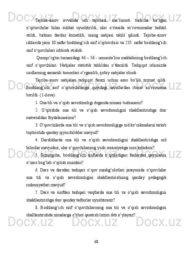 Tajriba-sinov   avvalida   ish   tajribasi,   ma’lumoti   turlicha   bo‘lgan
o‘qituvchilar   bilan   suhbat   uyushtirildi,   ular   o‘rtasida   so‘rovnomalar   tashkil
etildi,   turkum   darslar   kuzatilib,   uning   natijasi   tahlil   qilindi.   Tajriba-sinov
ishlarida jami 30 nafar boshlang’ich sinf o‘qituvchisi va  235   nafar boshlang’ich
sinf o‘quvchilari ishtirok etishdi.
  Qumqo‘rg'on tumanidagi 46   – 5 6  -   umumta’lim maktabining  boshlang’ich
sinf   o‘quvchilari.   Natijalar   statistik   tahlildan   o‘tkazildi.   Tadqiqot   ishimizda
usullarning samarali tomonlari o‘rganilib, ijobiy natijalar olindi. 
Tajriba-sinov   natijalari   tadqiqot   farazi   uchun   asos   bo‘lib   xizmat   qildi.
Boshlang’ich   sinf   o‘qituvchilariga   quyidagi   savollardan   iborat   so‘rovnoma
berildi: (1-ilova). 
1. Ona tili va o‘qish savodxonligi deganda nimani tushunasiz? 
2.   O‘qitishda   ona   tili   va   o‘qish   savodxonligini   shakllantirishga   doir
materialdan foydalanasizmi? 
3. O‘quvchilarda ona tili va o‘qish savodxonligiga oid ko‘nikmalarni tarkib
toptirishda qanday qiyinchiliklar mavjud?  
4.   Darsliklarda   ona   tili   va   o‘qish   savodxonligini   shakllantirishga   oid
bilimlar mavjudmi, ular o‘quvchilarning yosh xususiyatiga mos keladimi? 
5.   Sizningcha,   boshlang’ich   sinflarda   o‘qitiladigan   fanlardan   qaysilarini
o‘zaro bog’lab o‘qitish mumkin? 
6.   Dars   va   darsdan   tashqari   o‘quv   mashg’ulotlari   jarayonida   o‘quvchilar
ona   tili   va   o‘qish   savodxonligini   shakllantirishning   qanday   pedagogik
imkoniyatlari mavjud? 
7.   Dars   va   sinfdan   tashqari   vaqtlarda   ona   tili   va   o‘qish   savodxonligini
shakllantirishga doir qanday tadbirlar uyushtirasiz?  
8.   Boshlang’ich   sinf   o‘quvchilarining   ona   tili   va   o‘qish   savodxonligini
shalllantirishda nimalarga e’tibor qaratish lozim deb o‘ylaysiz? 
68 