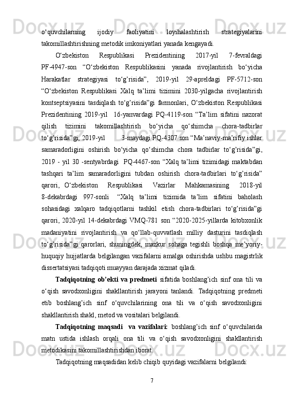 o‘quvchilarning   ijodiy   faoliyatini   loyihalashtirish   strategiyalarini
takomillashtirishning metodik imkoniyatlari yanada kengayadi. 
O‘zbekiston   Respublikasi   Prezidentining   2017-yil   7-fevraldagi
PF-4947-son   “O‘zbekiston   Respublikasini   yanada   rivojlantirish   bo‘yicha
Harakatlar   strategiyasi   to‘g’risida”,   2019-yil   29-apreldagi   PF-5712-son
“O‘zbekiston   Respublikasi   Xalq   ta’limi   tizimini   2030-yilgacha   rivojlantirish
kontseptsiyasini   tasdiqlash   to‘g’risida”gi   farmonlari,   O‘zbekiston   Respublikasi
Prezidentining   2019-yil     16-yanvardagi   PQ-4119-son   “Ta’lim   sifatini   nazorat
qilish   tizimini   takomillashtirish   bo‘yicha   qo‘shimcha   chora-tadbirlar
to‘g’risida”gi, 2019-yil        3-maydagi PQ-4307 son “Ma’naviy-ma’rifiy ishlar
samaradorligini   oshirish   bo‘yicha   qo‘shimcha   chora   tadbirlar   to‘g’risida”gi,
2019   -   yil   30   -sentyabrdagi     PQ-4467-son   “Xalq   ta’limi   tizimidagi   maktabdan
tashqari   ta’lim   samaradorligini   tubdan   oshirish   chora-tadbirlari   to‘g’risida”
qarori,   O‘zbekiston     Respublikasi     Vazirlar     Mahkamasining     2018-yil
8-dekabrdagi     997-sonli       “Xalq     ta’limi     tizimida     ta’lim     sifatini     baholash
sohasidagi   xalqaro   tadqiqotlarni   tashkil   etish   chora-tadbirlari   to‘g’risida”gi
qarori,   2020-yil   14-dekabrdagi   VMQ-781   son   “2020-2025-yillarda   kitobxonlik
madaniyatini   rivojlantirish   va   qo‘llab-quvvatlash   milliy   dasturini   tasdiqlash
to‘g’risida”gi   qarorlari,   shuningdek,   mazkur   sohaga   tegishli   boshqa   me’yoriy-
huquqiy hujjatlarda belgilangan  vazifalarni  amalga  oshirishda ushbu   magistrlik
dissertatsiyasi tadqiqoti muayyan darajada xizmat qiladi. 
Tadqiqotning   ob’ekti   va   predmeti   sifatida   boshlang’ich   sinf   ona   tili   va
o‘qish   savodxonligini   shakllantirish   jarayoni   tanlandi.   Tadqiqotning   predmeti
etib   boshlang’ich   sinf   o‘quvchilarining   ona   tili   va   o‘qish   savodxonligini
shakllantirish shakl, metod va vositalari belgilandi.
Tadqiqotning   maqsadi     va   vazifalari:   boshlang’ich   sinf   o‘quvchilarida
matn   ustida   ishlash   orqali   ona   tili   va   o‘qish   savodxonligini   shakllantirish
metodikasini takomillashtirishdan iborat.
T adqiqotning   maqsadidan kelib chiqib quyidagi vazifalarni belgilandi: 
7 