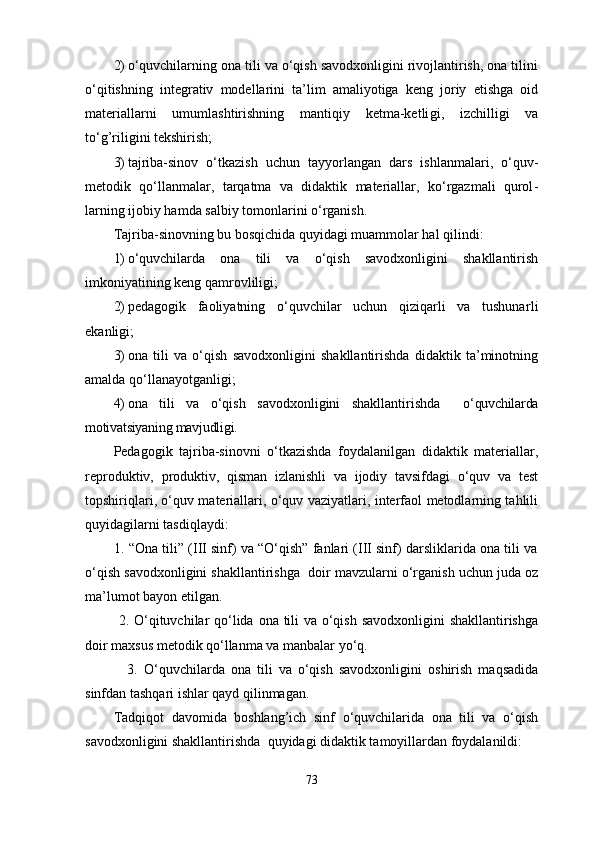 2) o‘quvchilarning ona tili va o‘qish savodxonligini rivojlantirish, ona tilini
o‘qitishning   integrativ   modellarini   ta’lim   amaliyotiga   keng   joriy   etishga   oid
materiallarni   umumlashtirishning   mantiqiy   ketma-ketli gi,   izchilligi   va
to‘g’riligini tekshirish;
3) tajriba-sinov   o‘tkazish   uchun   tayyorlangan   dars   ishlanmalari,   o‘quv-
metodik   qo‘llanmalar,   tarqatma   va   didaktik   materiallar,   ko‘rgazmali   qurol -
larning ijobiy hamda salbiy tomonlarini o‘rganish.
Tajriba-sinovning bu bosqichida quyidagi muammolar hal qilindi:
1) o‘quvchilarda   ona   tili   va   o‘qish   savodxonligini   shakllantirish
imkoniyatining keng qamrov liligi;
2) pedagogik   faoliyatning   o‘quvchilar   uchun   qiziqarli   va   tushunar li
ekanligi; 
3) ona   tili   va   o‘qish   savodxonligini   shakllantirishda   didaktik   ta’minotning
amalda qo‘lla nayotganligi;
4) ona   tili   va   o‘qish   savodxonligini   shakllantirishda     o‘quvchilarda
motivatsiyaning mavjudligi.
Pedagogik   tajriba-sinovni   o‘tkazishda   foydalanilgan   didaktik   materiallar,
reproduktiv,   produktiv,   qisman   izlanishli   va   ijodiy   tavsifdagi   o‘quv   va   test
topshiriqlari, o‘quv materiallari, o‘quv vaziyatlari, interfaol metodlarning tahlili
quyidagilarni tasdiqlaydi:
        1. “Ona tili” (III sinf) va “O‘qish” fanlari (III sinf) darsliklarida ona tili va
o‘qish savodxonligini shakllantirishga    doir mavzularni o‘rganish uchun juda oz
ma’lumot bayon etilgan.
             2. O‘qituvchilar  qo‘lida ona tili  va o‘qish savodxonligini shakllantirishga
doir maxsus metodik qo‘llanma va manbalar yo‘q.
              3.   O‘quvchilarda   ona   tili   va   o‘qish   savodxonligini   oshirish   maqsadida
sinfdan tashqari ishlar qayd qilinmagan.
Tadqiqot   davomida   boshlang’ich   sinf   o‘quvchilarida   ona   tili   va   o‘qish
savodxonligini shakllantirishda    quyidagi didaktik tamoyillardan foydalanildi:
73 