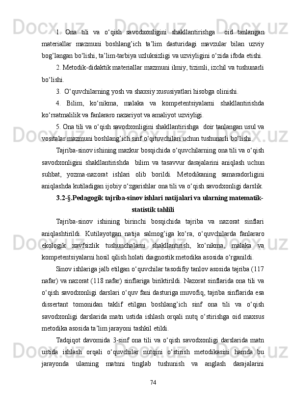 1.   Оna   tili   va   o‘qish   savodxonligini   shakllantirishga     oid   tanlangan
materiallar   mazmuni   boshlang’ich   ta’lim   dasturidagi   mavzular   bilan   uzviy
bog’langan bo‘lishi, ta’lim-tarbiya uzluksizligi va uzviyligini o‘zida ifoda etishi.
2. Metodik-didaktik materiallar mazmuni ilmiy, tizimli, izchil va tushunarli
bo‘lishi.
3.  O‘quvchilarning yosh va shaxsiy xususiyatlari hisobga olinishi.
4.   Bilim,   ko‘nikma,   malaka   va   kompetentsiyalarni   shakllantirishda
ko‘rsatmalilik va  fanlararo nazariyot va amaliyot uzviyligi. 
5. Ona tili va o‘qish savodxonligini shakllantirishga    doir tanlangan usul va
vositalar mazmuni boshlang’ich sinf o‘qituvchilari uchun tushunarli bo‘lishi. 
Tajriba-sinov ishining mazkur bosqichida o‘quvchilarning ona tili va o‘qish
savodxonligini   shakllantirishda     bilim   va   tasavvur   da rajalarini   aniqlash   uchun
suhbat,   yozma-nazorat   ishlari   olib   borildi.   Metodikaning   samaradorligini
aniqlashda kutiladigan ijobiy o‘zgarishlar  ona tili va o‘qish savodxonligi  darslik.
3.2-§.Pedagogik tajriba-sinov ishlari natijalari va ularning matematik-
statistik tahlili
Tajriba-sinov   ishining   birinchi   bosqichida   tajriba   va   nazorat   sinflari
aniqlashtirildi.   Kutilayotgan   natija   salmog’iga   ko‘ra,   o‘ quvchilarda   fanlararo
ekologik   xavfsizlik   tushunchalarni   shakllantirish,   ko‘nikma,   malaka   va
kompetentsiyalarni hosil qilish holati diagnostik metodika asosida o‘rganildi.
Sinov ishlariga jalb etilgan o‘quvchilar tasodifiy tanlov asosida tajriba (117
nafar) va nazorat (118 nafar) sinflariga biriktirildi. Nazorat sinflarida ona tili va
o‘qish savodxonligi darslari o‘quv fani dasturiga muvofiq, tajriba sinflarida esa
dissertant   tomonidan   taklif   etilgan   boshlang’ich   sinf   ona   tili   va   o‘qish
savodxonligi   darslarida   matn   ustida   ishlash   orqali   nutq   o‘stirishga   oid   maxsus
metodika asosida ta’lim jarayoni tashkil etildi.
Tadqiqot   davomida   3-sinf   ona   tili   va   o‘qish   savodxonligi   darslarida   matn
ustida   ishlash   orqali   o‘quvchilar   nutqini   o‘stirish   metodikasini   hamda   bu
jarayonda   ularning   matnni   tinglab   tushunish   va   anglash   darajalarini
74 