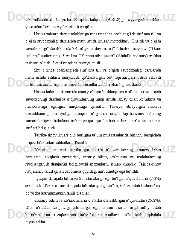 takomillashtirish   bo‘yicha   Xalqaro   tadqiqot   (PIRLS)ga   tayyorgarlik   ishlari
yuzasidan ham tavsiyalar ishlab chiqildi. 
Ushbu xalqaro dastur talablariga mos ravishda boshlang’ich sinf ona tili va
o‘qish savodxonligi darslarida matn ustida ishlash metodikasi “Ona tili va o‘qish
savodxonligi” darsliklarida keltirilgan badiiy matn (“ Tabiatni asraymiz” (“Ozon
qatlami” audiomatn).  3-sinf va    “Yomon otliq jazosi“ (Abdulla Avloniy) sinfdan
tashqari o‘qish.  3-sinf misolida tavsiya etildi. 
Shu   o‘rinda   boshlang’ich   sinf   ona   tili   va   o‘qish   savodxonligi   darslarida
matn   ustida   ishlash   jarayonida   qo‘llanadigan   test   topshiriqlari   ustida   ishlash
ta’lim samaradorligini oshiruvchi metodlardan biri ekanligi asoslandi. 
Ushbu tadqiqot davomida asosiy e’tibor boshlang’ich sinf ona tili va o‘qish
savodxonligi   darslarida   o‘quvchilarning   matn   ustida   ishlay   olish   ko‘nikma   va
malakalariga   egaligini   aniqlashga   qaratildi.   Tavsiya   etilayotgan   maxsus
metodikaning   amaliyotga   tatbiqini   o‘rganish   orqali   tajriba-sinov   ishining
samaradorligini   baholash   imkoniyatiga   ega   bo‘lish   uchun   tajriba   va   nazorat
sinflari belgilandi. 
Tajriba-sinov ishlari olib borilgan ta’lim muassasalarida birinchi bosqichda
o‘quvchilar bilan suhbatlar o‘tkazildi. 
Ikkinchi   bosqichda   tajriba   guruhlarida   o‘quvchilarning   umumiy   bilim
darajasini   aniqlash   yuzasidan,   zaruriy   bilim,   ko‘nikma   va   malakalarning
rivojlanganlik   darajasini   belgilovchi   mezonlarni   ishlab   chiqdik.   Tajriba-sinov
natijalarini tahlil qilish davomida quyidagi ma’lumotga ega bo‘ldik:
- yuqori darajada bilim va ko‘nikmalarga ega bo‘lgan o‘quvchilarni (7,3%)
aniqladik. Ular ma’lum darajada bilimlarga ega bo‘lib, milliy odob tushunchasi
bo‘yicha asarmazmuninitahlil oladilar. 
-nazariy bilim va ko‘nikmalarni o‘rtacha o‘zlashtirgan o‘quvchilar (25,8%).
Ular   o‘rtacha   darajadagi   bilimlarga   ega,   ammo   asarlar   orqalimilliy   odob
ko‘nikmalarini   rivojlantirish   bo‘yicha   materiallarni   to‘la   taxlil   qilishda
qiynaladilar; 
75 