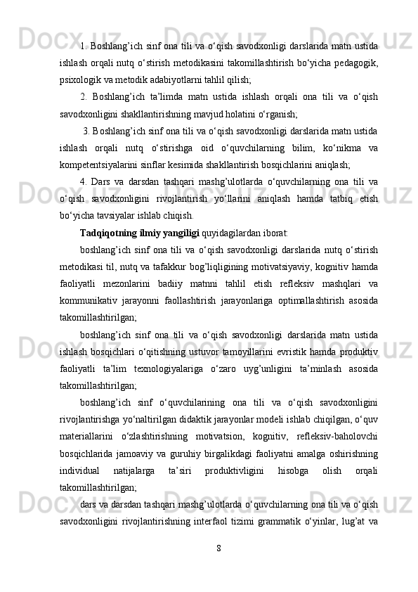 1. Boshlang’ich sinf ona tili va o‘qish savodxonligi darslarida matn ustida
ishlash orqali nutq o‘stirish metodikasini  takomillashtirish bo‘yicha pedagogik,
psixologik va metodik adabiyotlarni tahlil qilish; 
2.   Boshlang’ich   ta’limda   matn   ustida   ishlash   orqali   ona   tili   va   o‘qish
savodxonligini shakllantirish ning mavjud holati ni o‘rganish; 
         3. Boshlang’ich sinf ona tili va o‘qish savodxonligi darslarida matn ustida
ishlash   orqali   nutq   o‘stirishga   oid   o‘quvchilarning   bilim,   ko‘nikma   va
kompetentsiyalarini sinflar kesimida shakllantirish bosqichlarini aniqlash; 
4.   Dars   va   darsdan   tashqari   mashg’ulotlarda   o‘quvchilarning   ona   tili   va
o‘qish   savodxonligini   rivojlantirish   yo‘llarini   aniqlash   hamda   tatbiq   etish
bo‘yicha tavsiyalar ishlab chiqish.
Tadqiqotning ilmiy yangiligi  quyidagilardan iborat: 
boshlang’ich   sinf   ona   tili   va   o‘qish   savodxonligi   darslarida   nutq   o‘stirish
metodikasi til, nutq va tafakkur bog’liqligining motivatsiyaviy, kognitiv hamda
faoliyatli   mezonlarini   badiiy   matnni   tahlil   etish   refleksiv   mashqlari   va
kommunikativ   jarayonni   faollashtirish   jarayonlariga   optimallashtirish   asosida
takomillashtirilgan;
boshlang’ich   sinf   ona   tili   va   o‘qish   savodxonligi   darslarida   matn   ustida
ishlash   bosqichlari   o‘qitishning   ustuvor   tamoyillarini   evristik   hamda   produktiv
faoliyatli   ta’lim   texnologiyalariga   o‘zaro   uyg’unligini   ta’minlash   asosida
takomillashtirilgan;
boshlang’ich   sinf   o‘quvchilarining   ona   tili   va   o‘qish   savodxonligini
rivojlantirishga yo‘naltirilgan didaktik jarayonlar modeli ishlab chiqilgan, o‘quv
materiallarini   o‘zlashtirishning   motivatsion,   kognitiv,   refleksiv-baholovchi
bosqichlarida   jamoaviy   va   guruhiy   birgalikdagi   faoliyatni   amalga   oshirishning
individual   natijalarga   ta’siri   produktivligini   hisobga   olish   orqali
takomillashtirilgan; 
dars va darsdan tashqari mashg’ulotlarda  o‘quvchilarning  ona tili va o‘qish
savodxonligini   rivojlantirishning   interfaol   tizimi   grammatik   o‘yinlar,   lug’at   va
8 