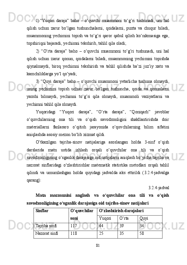 1) “ Yuqori   daraja ”   baho   –   o‘quvchi   muammoni   to‘g’ri   tushunadi,   uni   hal
qi lish   uchun   zarur   bo‘lgan   tushunchalarni,   qoidalarni,   puxta   va   chuqur   biladi,
muam moning  yechimini   topish   va   to‘g’ri   qaror   qabul   qilish   ko‘nikmasiga   ega,
topshiriqni bajaradi, yechimni tek shirib, tahlil qila oladi; 
2)   “ O‘rta   daraja ”   baho   –   o‘quvchi   muammoni   to‘g’ri   tushunadi,   uni   hal
qilish   uchun   zarur   qonun,   qoidalarni   biladi,   muammoning   yechi mini   topishda
qiynalmaydi,   biroq   yechimni   tekshirish   va   tahlil   qilish da   ba’zi   juz’iy   xato   va
kamchiliklarga yo‘l qo‘yadi; 
3) “ Quyi daraja ” baho – o‘quvchi muammoni yetarlicha tushuna olmaydi,
uning   yechimini   topish   uchun   zarur   bo‘lgan   tushuncha,   qoida   va   qonunlarni
yaxshi   bilmaydi,   yechimni   to‘g’ri   qila   olmaydi,   muammoli   vaziyatlarni   va
yechimni tahlil qila olmaydi. 
Yuqoridagi   “ Yuqori   daraja ”,   “ O‘rta   daraja ”,   “Qoniqarli”   javoblar
o‘quvchilarning   ona   tili   va   o‘qish   savodxonligini   shakllantirishda   doir
materiallarni   fanlararo   o‘qitish   jarayonida   o‘quv chilar ning   bilim   sifatini
aniqlashda asosiy mezon bo‘lib xizmat qildi.
O‘tkazilgan   tajriba-sinov   natijalariga   asoslangan   holda   3-sinf   o‘qish
darslarida   matn   ustida   ishlash   orqali   o‘quvchilar   ona   tili   va   o‘qish
savodxonligi ning o‘sganlik darajasiga oid natijalarni aniqlash bo‘yicha tajriba va
nazorat   sinflaridagi   o‘zlashtirishlar   matematik   statistika   metodlari   orqali   tahlil
qilindi   va   umumlashgan   holda   quyidagi   jadvalda   aks   ettirildi   ( 3.2.4 -jadvalga
qarang):
3.2.4 -jadval
Matn   mazmunini   anglash   va   o‘quvchilar   ona   tili   va   o‘qish
savodxonligining o‘sganlik darajasiga oid tajriba-sinov natijalari
Sinflar O‘quvchilar
soni O‘zlashtirish darajalari
Yuqori  O‘rta  Quyi 
Tajriba sinfi  117  44  39  34 
Nazorat sinfi  118  25  35  58 
81 