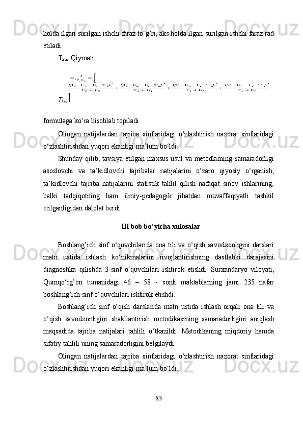 holda ilgari surilgan ishchi faraz to‘g’ri, aks holda ilgari surilgan ishchi faraz rad
etiladi.
T
kuz.  Qiymati
T
kuz 
formulaga ko‘ra hisoblab topiladi.
Olingan   natijalardan   tajriba   sinflaridagi   o‘zlashtirish   nazorat   sinflaridagi
o‘zlashtirishdan yuqori ekanligi ma’lum bo‘ldi. 
Shunday qilib, tavsiya etilgan maxsus  usul  va metodlarning samaradorligi
asoslovchi   va   ta’kidlovchi   tajribalar   natijalarini   o‘zaro   qiyosiy   o‘rganish,
ta’kidlovchi   tajriba   natijalarini   statistik   tahlil   qilish   nafaqat   sinov   ishlarining,
balki   tadqiqotning   ham   ilmiy-pedagogik   jihatdan   muvaffaqiyatli   tashkil
etilganligidan dalolat berdi. 
III  bob bo‘yi ch a xulosalar
Boshlang’ich sinf  o‘quvchilarida ona tili va o‘qish savodxonligini  darslari
matn   ustida   ishlash   ko‘nikmalarini   rivojlantirishning   dastlabki   darajasini
diagnostika   qilishda   3-sinf   o‘quvchilari   ishtirok   etishdi.   Surxandaryo   viloyati,
Qumqo‘rg’on   tumanidagi   46   –   58   -   sonli   maktablarning   jami   235   nafar
boshlang’ich sinf o‘quvchilari ishtirok etishdi.
Boshlang’ich   sinf   o‘qish   darslarida   matn   ustida   ishlash   orqali   ona   tili   va
o‘qish   savodxonligini   shakllantirish   metodikasining   samaradorligini   aniqlash
maqsadida   tajriba   natijalari   tahlili   o‘tkazildi.   Metodikaning   miqdoriy   hamda
sifatiy tahlili uning samaradorligini belgilaydi.
Olingan   natijalardan   tajriba   sinflaridagi   o‘zlashtirish   nazorat   sinflaridagi
o‘zlashtirishdan yuqori ekanligi ma’lum bo‘ldi. 
83 