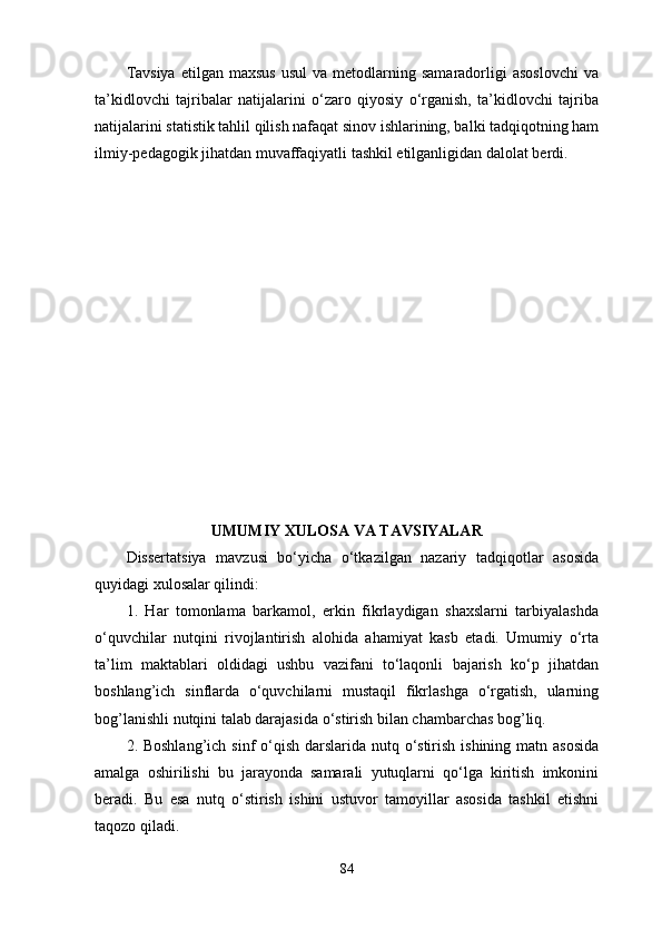 Tavsiya  etilgan  maxsus  usul   va  metodlarning  samaradorligi  asoslovchi  va
ta’kidlovchi   tajribalar   natijalarini   o‘zaro   qiyosiy   o‘rganish,   ta’kidlovchi   tajriba
natijalarini statistik tahlil qilish nafaqat sinov ishlarining, balki tadqiqotning ham
ilmiy-pedagogik jihatdan muvaffaqiyatli tashkil etilganligidan dalolat berdi. 
UMUMIY  XULOSA  VA TAVSIYALAR
Dissertаtsiyа   mаvzusi   bо‘yichа   о‘tkаzilgаn   nаzаriy   tаdqiqоtlаr   аsоsidа
quyidаgi xulоsаlаr qilindi: 
1.   Har   tomonlama   barkamol,   erkin   fikrlaydigan   shaxslarni   tarbiyalashda
o‘quvchilar   nutqini   rivojlantirish   alohida   ahamiyat   kasb   etadi.   Umumiy   o‘rta
ta’lim   maktablari   oldidagi   ushbu   vazifani   to‘laqonli   bajarish   ko‘p   jihatdan
boshlang’ich   sinflarda   o‘quvchilarni   mustaqil   fikrlashga   o‘rgatish,   ularning
bog’lanishli nutqini talab darajasida o‘stirish bilan chambarchas bog’liq. 
2. Boshlang’ich sinf  o‘qish darslarida nutq o‘stirish ishining matn asosida
amalga   oshirilishi   bu   jarayonda   samarali   yutuqlarni   qo‘lga   kiritish   imkonini
beradi.   Bu   esa   nutq   o‘stirish   ishini   ustuvor   tamoyillar   asosida   tashkil   etishni
taqozo qiladi. 
84 