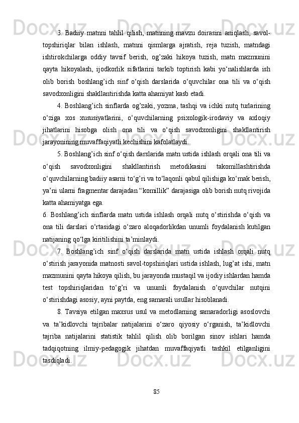 3.   Badiiy   matnni   tahlil   qilish,   matnning   mavzu   doirasini   aniqlash,   savol-
topshiriqlar   bilan   ishlash,   matnni   qismlarga   ajratish,   reja   tuzish,   matndagi
ishtirokchilarga   oddiy   tavsif   berish,   og’zaki   hikoya   tuzish,   matn   mazmunini
qayta   hikoyalash,   ijodkorlik   sifatlarini   tarkib   toptirish   kabi   yo‘nalishlarda   ish
olib   borish   boshlang’ich   sinf   o‘qish   darslarida   o‘quvchilar   ona   tili   va   o‘qish
savodxonligini shakllantirishda  katta ahamiyat kasb etadi.
4.   Boshlang’ich   sinflarda   og’zaki,   yozma,   tashqi   va   ichki   nutq   turlarining
o‘ziga   xos   xususiyatlarini,   o‘quvchilarning   psixologik-irodaviy   va   axloqiy
jihatlarini   hisobga   olish   ona   tili   va   o‘qish   savodxonligini   shakllantirish
jarayonining muvaffaqiyatli kechishini kafolatlaydi. 
5. Boshlang’ich sinf o‘qish darslarida matn ustida ishlash orqali   ona tili va
o‘qish   savodxonligini   shakllantirish   metodikasini   takomillashtirishda
o‘quvchilarning badiiy asarni to‘g’ri va to‘laqonli qabul qilishiga ko‘mak berish,
ya’ni ularni fragmentar darajadan “komillik” darajasiga olib borish nutq rivojida
katta ahamiyatga ega. 
6.   Boshlang’ich   sinflarda   matn   ustida   ishlash   orqali   nutq   o‘stirishda   o‘qish   va
ona   tili   darslari   o‘rtasidagi   o‘zaro   aloqadorlikdan   unumli   foydalanish   kutilgan
natijaning qo‘lga kiritilishini ta’minlaydi. 
7.   Boshlang’ich   sinf   o‘qish   darslarida   matn   ustida   ishlash   orqali   nutq
o‘stirish jarayonida matnosti savol-topshiriqlari ustida ishlash, lug’at ishi, matn
mazmunini qayta hikoya qilish, bu jarayonda mustaqil va ijodiy ishlardan hamda
test   topshiriqlaridan   to‘g’ri   va   unumli   foydalanish   o‘quvchilar   nutqini
o‘stirishdagi asosiy, ayni paytda, eng samarali usullar hisoblanadi.
8.   Tavsiya   etilgan   maxsus   usul   va   metodlarning   samaradorligi   asoslovchi
va   ta’kidlovchi   tajribalar   natijalarini   o‘zaro   qiyosiy   o‘rganish,   ta’kidlovchi
tajriba   natijalarini   statistik   tahlil   qilish   olib   borilgan   sinov   ishlari   hamda
tadqiqotning   ilmiy-pedagogik   jihatdan   muvaffaqiyatli   tashkil   etilganligini
tasdiqladi.
85 