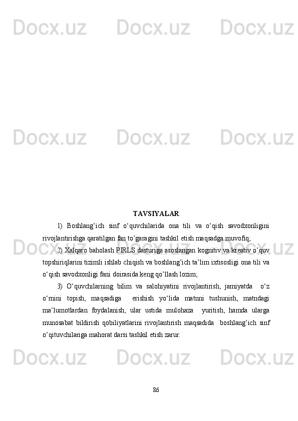 TAVSIYALAR
1)   Boshlang’ich   sinf   o‘quvchilarida   ona   tili   va   o‘qish   savodxonligini
rivojlantirishga qaratilgan fan to’garagini tashkil etish maqsadga muvofiq;
2) Xalqaro baholash PIRLS dasturiga asoslangan kognitiv va kreativ o’quv
topshiriqlarini tizimli ishlab chiqish va boshlang’ich ta’lim ixtisosligi ona tili va
o‘qish savodxonligi fani doirasida keng qo’llash lozim;
3)   O‘quvchilarning   bilim   va   salohiyatini   rivojlantirish,   jamiyatda     o‘z
o‘rnini   topish,   maqsadiga     erishish   yo‘lida   matnni   tushunish,   matndagi
ma’lumotlardan   foydalanish,   ular   ustida   mulohaza     yuritish,   hamda   ularga
munosabat   bildirish   qobiliyatlarini   rivojlantirish   maqsadida     boshlang’ich   sinf
o’qituvchilariga mahorat darsi tashkil etish zarur.
86 