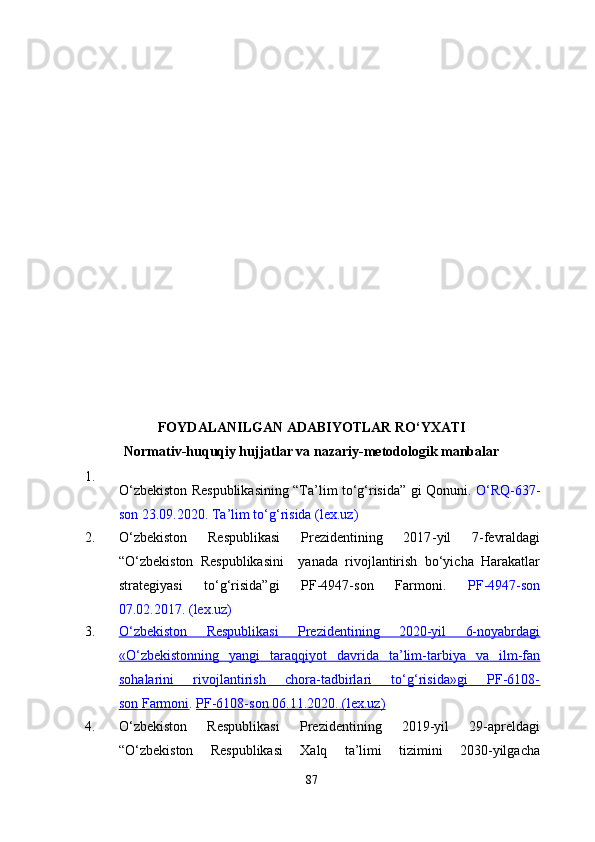 FOYDALANILGAN ADABIYOTLAR RO‘YXATI
Normativ-huquqiy hujjatlar va nazariy-metodologik manbalar
1.
O‘zbekiston Respublikasining “Ta’lim to‘g‘risida” gi Qonuni.   O‘RQ-637-
son 23.09.2020.   Ta’lim to‘g‘risida (lex.uz)
2. O‘zbekiston   Respublikasi   Prezidentining   2017 - yil   7 - fevraldagi
“O‘zbekiston   Respublikasini     yanada   rivojlantirish   bo‘yicha   Harakatlar
strategiyasi   to‘g‘risida”gi   PF-4947-son   Farmoni.   PF-4947-son
07.02.2017.   (lex.uz)
3. O‘zbekiston   Respublikasi   Prezidentining   2020-yil   6-noyabrdagi
«O‘zbekistonning   yangi   taraqqiyot   davrida   ta’lim-tarbiya   va   ilm-fan
sohalarini   rivojlantirish   chora-tadbirlari   to‘g‘risida»gi   PF-6108-
son        Farmoni    .   PF-6108-son 06.11.2020.        (lex.uz)   
4. O‘zbekiston   Respublikasi   Prezidentining   2019-yil   29-apreldagi
“O‘zbekiston   Respublikasi   Xalq   ta’limi   tizimini   2030-yilgacha
87 