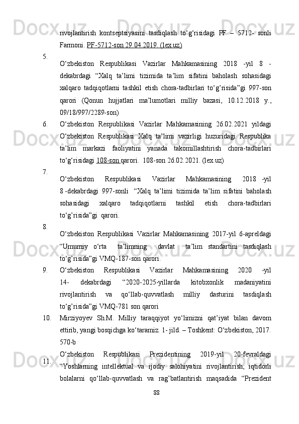 rivojlantirish   kontseptsiyasini   tasdiqlash   to‘g‘risidagi   PF   –   5712-   sonli
Farmoni.  PF-5712-son 29.04.2019.        (lex.uz)   
5.
O‘zbekiston   Respublikasi   Vazirlar   Mahkamasining   2018   -yil   8   -
dekabrdagi   “Xalq   ta’limi   tizimida   ta’lim   sifatini   baholash   sohasidagi
xalqaro   tadqiqotlarni   tashkil   etish   chora-tadbirlari   to‘g’risida”gi   997-son
qarori   (Qonun   hujjatlari   ma’lumotlari   milliy   bazasi,   10.12.2018   y.,
09/18/997/2289-son)
6. O‘zbekiston   Respublikasi   Vazirlar   Mahkamasining   26.02.2021   yildagi
O‘zbekiston   Respublikasi   Xalq   ta’limi   vazirligi   huzuridagi   Respublika
ta’lim   markazi   faoliyatini   yanada   takomillashtirish   chora-tadbirlari
to‘g‘risidagi  108-son  qarori.    108-son 26.02.2021.   (lex.uz)
7.
O‘zbekiston     Respublikasi     Vazirlar     Mahkamasining     2018   -yil
8 -dekabrdagi  997-sonli   “Xalq  ta’limi  tizimida  ta’lim  sifatini  baholash
sohasidagi     xalqaro     tadqiqotlarni     tashkil     etish     chora-tadbirlari
to‘g’risida”gi  qarori.   
8.
O‘zbekiston   Respublikasi   Vazirlar   Mahkamasining   2017-yil   6-apreldagi
“Umumiy   o‘rta     ta’limning     davlat     ta’lim   standartini   tasdiqlash
to‘g’risida”gi VMQ-187-son qarori.  
9. O‘zbekiston   Respublikasi   Vazirlar   Mahkamasining   2020   -yil
14-   dekabrdagi   “2020-2025-yillarda   kitobxonlik   madaniyatini
rivojlantirish   va   qo‘llab-quvvatlash   milliy   dasturini   tasdiqlash
to‘g’risida”gi VMQ-781 son qarori
10. Mirziyoyev   Sh.M.   Milliy   taraqqiyot   yo‘limizni   qat’iyat   bilan   davom
ettirib, yangi bosqichga ko‘taramiz. 1- jild. – Toshkent: O‘zbekiston, 2017.
570-b
11. O‘zbekiston   Respublikasi   Prezidentining   2019-yil   20-fevraldagi
“Yoshlarning   intellektual   va   ijodiy   salohiyatini   rivojlantirish,   iqtidorli
bolalarni   qo‘llab-quvvatlash   va   rag’batlantirish   maqsadida   “Prezident
88 