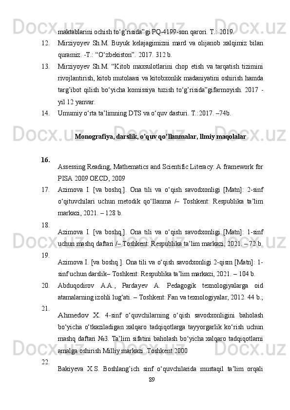 maktablarini ochish to‘g’risida”gi PQ-4199-son qarori. T.: 2019.
12. Mirziyoyev   Sh.M.   Buyuk   kelajagimizni   mard   va   olijanob   xalqimiz   bilan
quramiz. -T.: “O‘zbekiston”. 2017. 312 b.
13. Mirziyoyev   Sh.M.   “Kitob   maxsulotlarini   chop   etish   va   tarqatish   tizimini
rivojlantirish, kitob mutolaasi va kitobxonlik madaniyatini oshirish hamda
targ’ibot  qilish  bo‘yicha komissiya   tuzish  to‘g’risida”gifarmoyish.  2017   -
yil 12 yanvar.
14. Umumiy o‘rta ta’limning DTS va o‘quv dasturi. T.:2017.  – 74b.
Monograf i ya,  darslik, o’quv qo’llanmalar,  llm i y maqola lar
16.
Assessing Reading, Mathematics and Scientific Literacy: A framework for
PISA 2009 OECD,   2009
17. Azimova   I.   [va   boshq.].   Ona   tili   va   o‘qish   savodxonligi   [Matn]:   2-sinf
o‘qituvchilari   uchun   metodik   qo‘llanma   /–   Toshkent:   Respublika   ta’lim
markazi, 2021. – 128 b.
18.
Azimova   I.   [va   boshq.].   Ona   tili   va   o‘qish   savodxonligi   [Matn]:   1-sinf
uchun mashq daftari /– Toshkent: Respublika ta’lim markazi, 2021. – 72 b.
19.
Azimova I. [va boshq.]. Ona tili va o‘qish savodxonligi 2-qism [Matn]: 1-
sinf uchun darslik– Toshkent: Respublika ta’lim markazi, 2021. – 104 b.
20. Abduqodirov   A.A.,   Parda y ev   A.   Pedagogik   texnologiyalarga   oid
atamalarning izohli lug‘ati. – Toshkent: Fan va texnologiyalar, 2012. 44 b.;
21.Ahmedov   X.  
4-sinf   o‘quvchilarning   o‘qish   savodxonligini   baholash
bo‘yicha   o‘tkaziladigan   xalqaro   tadqiqotlarga   tayyorgarlik   ko‘rish   uchun
mashq daftari №3. Ta’lim   sifatini   baholash bo yicha xalqaro	
ʻ   tadqiqotlarni
amalga   oshirish   Milliy   markazi. Toshkent 2000
22.
Bakiyeva   X.S.   Boshlang’ich   sinf   o‘quvchilarida   mustaqil   ta’lim   orqali
89 