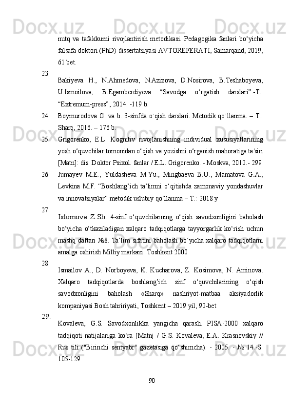 nutq   va   tafakkurni   rivojlantirish   metodikasi.   Pedagogika   fanlari   bo‘yicha
falsafa doktori (PhD) dissertatsiyasi AVTOREFERATI, Samarqand, 2019,
61 bet.
23.
Bakiyeva   H.,   N.Ahmedova,   N.Azizova,   D.Nosirova,   B.Teshaboyeva,
U.Ismoilova,   B.Egamberdiyeva   “Savodga   o‘rgatish   darslari”.-T.:
“Extremum-press”, 2014. -119 b. 
24. Boymurodova G. va b. 3-sinfda o`qish darslari. Metodik qo`llanma. – T.:
Sharq, 2016. – 176 b.
25. Grigorenko,   E.L.   Kognitiv   rivojlanishning   individual   xususiyatlarining
yosh o‘quvchilar tomonidan o‘qish va yozishni o‘rganish mahoratiga ta'siri
[Matn]: dis. Doktor Psixol. fanlar / E.L. Grigorenko. - Moskva, 2012.- 299
26. Jumayev   M.E.,   Yuldasheva   M.Yu.,   Mingbaeva   B.U.,   Mamatova   G.A.,
Levkina   M.F.   “Boshlang’ich   ta’limni   o‘qitishda   zamonaviy  yondashuvlar
va innovatsiyalar” metodik uslubiy qo‘llanma – T.: 2018 y
27.Islomova   Z.Sh.  
4-sinf   o‘quvchilarning   o‘qish   savodxonligini   baholash
bo‘yicha   o‘tkaziladigan   xalqaro   tadqiqotlarga   tayyorgarlik   ko‘rish   uchun
mashq daftari №8. Ta’lim   sifatini   baholash bo yicha xalqaro	
ʻ   tadqiqotlarni
amalga   oshirish   Milliy   markazi. Toshkent 2000
28.
Ismailov   A.,   D.   Norboyeva,   K.   Kucharova,   Z.   Kosimova,   N.   Aminova .
Xalqaro   tadqiqotlarda   boshlang’ich   sinf   o‘quvchilarining   o‘qish
savodxonligini   baholash   «Sharq»   nashriyot-matbaa   aksiyadorlik
kompaniyasi Bosh tahririyati, Toshkent – 2019  yil, 92-bet  	
29.
Kovaleva,   G.S.   Savodxonlikka   yangicha   qarash.   PISA-2000   xalqaro
tadqiqoti   natijalariga   ko‘ra   [Matnj   /   G.S.   Kovaleva,   E.A.   Krasnovskiy   //
Rus   tili   ("Birinchi   sentyabr"   gazetasiga   qo‘shimcha).   -   2005.   -   №   14.-S.
105-129
90 