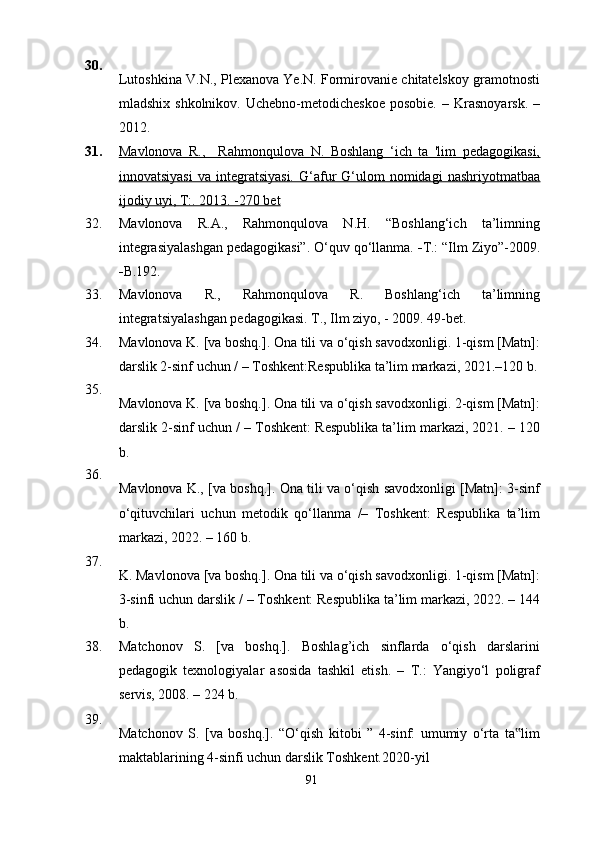 30.
Lutoshkina V.N., Plexanova Ye.N. Formirovanie chitatelskoy gramotnosti
mladshix  shkolnikov.   Uchebno-metodicheskoe  posobie.  –  Krasnoyarsk.   –
2012.
31. Mavlonova   R.,     Rahmonqulova   N.   Boshlang   ‘ich   ta   'lim   pedagogikasi,
innovatsiyasi   va  integratsiyasi.   G‘afur   G‘ulom  nomidagi  nashriyotmatbaa
ijodiy uyi, T:. 2013. -270 bet
32. Mavlonova   R.A.,   Rahmonqulova   N.H.   “Boshlang‘ich   ta’limning
integrasiyalashgan pedagogikasi”. O‘quv qo‘llanma.  - T.: “Ilm Ziyo”-2009.
- B.192.
33. Mavlonova   R.,   Rahmonqulova   R.   Boshlang‘ich   ta’limning
integratsiyalashgan pedagogikasi. T., Ilm ziyo, - 2009. 49-bet.
34. Mav lonova K. [va boshq.]. Ona tili va o‘qish savodxonligi. 1-qism [Matn]:
darslik 2-sinf uchun /   – Toshkent:Respublika ta’lim markazi, 2021.–120 b.
35.
Mavlonova K. [va boshq.]. Ona tili va o‘qish savodxonligi. 2-qism [Matn]:
darslik 2-sinf uchun /   – Toshkent: Respublika ta’lim markazi, 2021. – 120
b.
36.
Mavlonova K., [va boshq.]. Ona tili va o‘qish savodxonligi [Matn]: 3-sinf
o‘qituvchilari   uchun   metodik   qo‘llanma   /–   Toshkent:   Respublika   ta’lim
markazi, 2022. – 160 b.
37.
K. Mavlonova [va boshq.]. Ona tili va o‘qish savodxonligi. 1-qism [Matn]:
3-sinfi uchun darslik /   – Toshkent: Respublika ta’lim markazi, 2022. – 144
b.
38. Matchonov   S.   [va   boshq.].   Boshlag’ich   sinflarda   o‘qish   darslarini
pedagogik   texnologiyalar   asosida   tashkil   etish.   –   T.:   Yangiyo‘l   poligraf
servis, 2008. – 224 b.
39.
Matchonov   S.   [va   boshq.].   “O‘qish   kitobi   ”   4-sinf:   umumiy   o‘rta   ta lim‟
maktablarining 4-sinfi uchun darslik Toshkent.2020-yil
91 