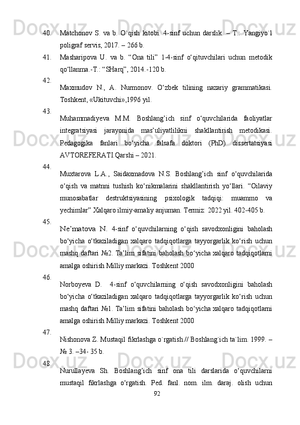 40. Matchonov   S.   va   b.   O`qish   kitobi.   4-sinf   uchun   darslik.   –   T.:   Yangiyo`l
poligraf servis, 2017. – 266 b.
41. Masharipova   U.   va   b.   “Ona   tili”   1-4-sinf   o‘qituvchilari   uchun   metodik
qo‘llanma.-T.:   “SHarq”, 2014.-120 b.
42.
Maxmudov   N.,   A.   Nurmonov.   O‘zbek   tilining   nazariy   grammatikasi.
Toshkent, «Ukituvchi»,1996 yil.
43.
Muhammadiyeva   M.M.   Boshlang’ich   sinf   o‘quvchilarida   faoliyatlar
integratsiyasi   jarayonida   mas’uliyatlilikni   shakllantirish   metodikasi.
P edagogika   fanlari   bo‘yicha   falsafa   doktori   (PhD)   dissertatsiyasi
AVTOREFERATI. Qarshi – 2021.
44.
M uxtarova   L.A. ,   Saidaxmadova   N.S.   Boshlang’ich   sinf   o‘quvchilarida
o‘qish   va   matnni   tushish   ko‘nikmalarini   shakllantirish   yo‘llari.   “Oilaviy
munosabatlar   destruktsiyasining   psixologik   tadqiqi:   muammo   va
yechimlar” Xalqaro ilmiy-amaliy anjuman. Termiz: 2022 yil. 402-405 b.
45.Ne’matova   N.  
4-sinf   o‘quvchilarning   o‘qish   savodxonligini   baholash
bo‘yicha   o‘tkaziladigan   xalqaro   tadqiqotlarga   tayyorgarlik   ko‘rish   uchun
mashq daftari №2. Ta’lim   sifatini   baholash bo yicha xalqaro	
ʻ   tadqiqotlarni
amalga   oshirish   Milliy   markazi. Toshkent 2000
46.
Norboyeva   D.     4-sinf   o‘quvchilarning   o‘qish   savodxonligini   baholash
bo‘yicha   o‘tkaziladigan   xalqaro   tadqiqotlarga   tayyorgarlik   ko‘rish   uchun
mashq daftari №1. Ta’lim   sifatini   baholash bo yicha xalqaro
ʻ   tadqiqotlarni
amalga   oshirish   Milliy   markazi. Toshkent 2000
47.
Nishonova Z. Mustaqil fikrlashga o`rgatish.// Boshlang`ich ta`lim. 1999. –
№ 3. –34- 35 b.
48.
Nurulla y eva   S h .   Boshlang’ich   sinf   ona   tili   darslarida   o‘quvchilarni
mustaqil   fikrlashga   o‘rgatish.   Ped.   fanl.   nom.   ilm.   daraj.   olish   uchun
92 