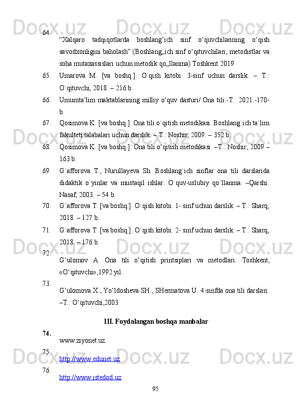 64.
“Xalqaro   tadqiqotlarda   boshlang’ich   sinf   o‘quvchilarining   o‘qish
savodxonligini baholash” (Boshlang„ich sinf o‘qituvchilari, metodistlar va
soha mutaxassislari uchun metodik qo„llanma) Toshkent.2019. 
65. Umarova   M.   [va   boshq.].   O`qish   kitobi.   3-sinf   uchun   darslik.   –   T.:
O`qituvchi, 2018. – 216 b.
66. Umumta’lim maktablarining milliy o‘quv dasturi/ Ona tili.-T.: 2021.-170-
b.
67. Qosimova K. [va boshq.]. Ona tili o`qitish metodikasi. Boshlang`ich ta`lim
fakulteti talabalari uchun darslik. – T.: Noshir, 2009. – 352 b.
68. Qosimova K. [va boshq.]. Ona tili o‘qitish metodikasi. –T.: Noshir, 2009 –
163 b.
69. G`afforova   T.,   Nurullayeva   Sh.   Boshlang`ich   sinflar   ona   tili   darslarida
didaktik   o`yinlar   va   mustaqil   ishlar.   O`quv-uslubiy   qo`llanma.   –Qarshi :
Nasaf, 2003.  –  54 b.
70. G`afforova T. [va boshq.]. O`qish kitobi. 1- sinf uchun darslik. – T.: Sharq,
2018. – 127 b.
71. G`afforova T. [va boshq.]. O`qish kitobi. 2- sinf uchun darslik. – T.: Sharq,
201 8 . – 17 6  b.
72.
G’ ulomov   A.   Ona   tili   o‘qitish   printsiplari   va   metodlari.   Toshkent,
«O‘qituvchi»,1992 yil.
73.
G’ulomova X., Yo‘ldosheva SH., SHermatova U. 4-sinfda ona tili darslari.
–T.: O‘qituvchi,2003
III. Foydalangan boshqa manbalar
74.
www.ziyonet.uz.   
75.
http://www.edunet.uz
76.
http://www.istedod.uz
95 