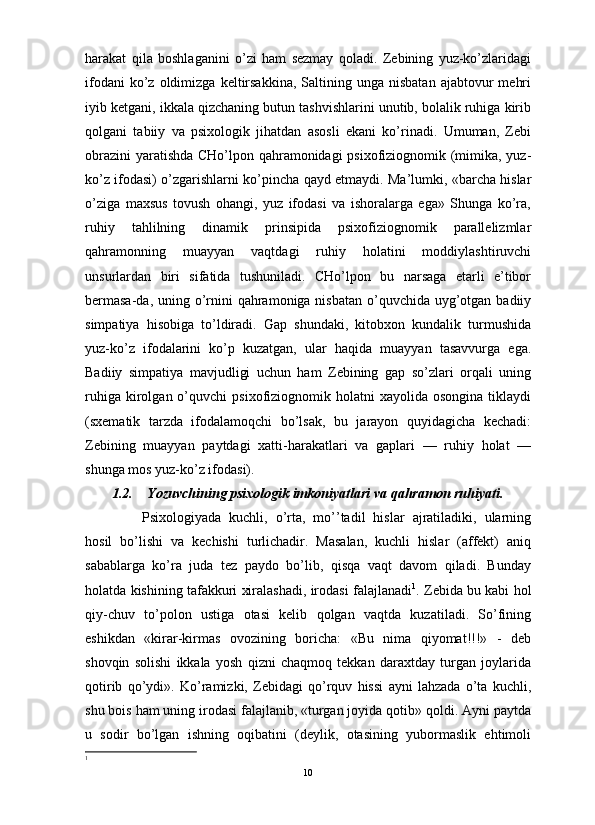                                                                                                                      
harakat   qila   boshlaganini   o’zi   ham   sezmay   qoladi.   Zebining   yuz-ko’zlaridagi
ifodani  ko’z  oldimizga  keltirsakkina,  Saltining  unga  nisbatan   ajabtovur   mehri
iyib ketgani, ikkala qizchaning butun tashvishlarini unutib, bolalik ruhiga kirib
qolgani   tabiiy   va   psixologik   jihatdan   asosli   ekani   ko’rinadi.   Umuman,   Zebi
obrazini  yaratishda CHo’lpon qahramonidagi psixofiziognomik (mimika, yuz-
ko’z ifodasi) o’zgarishlarni ko’pincha qayd etmaydi. Ma’lumki, «barcha hislar
o’ziga   maxsus   tovush   ohangi,   yuz   ifodasi   va   ishoralarga   ega»   Shunga   ko’ra,
ruhiy   tahlilning   dinamik   prinsipida   psixofiziognomik   parallelizmlar
qahramonning   muayyan   vaqtdagi   ruhiy   holatini   moddiylashtiruvchi
unsurlardan   biri   sifatida   tushuniladi.   CHo’lpon   bu   narsaga   etarli   e’tibor
bermasa-da, uning o’rnini qahramoniga nisbatan o’quvchida uyg’otgan badiiy
simpatiya   hisobiga   to’ldiradi.   Gap   shundaki,   kitobxon   kundalik   turmushida
yuz-ko’z   ifodalarini   ko’p   kuzatgan,   ular   haqida   muayyan   tasavvurga   ega.
Badiiy   simpatiya   mavjudligi   uchun   ham   Zebining   gap   so’zlari   orqali   uning
ruhiga  kirolgan  o’quvchi   psixofiziognomik  holatni  xayolida   osongina  tiklaydi
(sxematik   tarzda   ifodalamoqchi   bo’lsak,   bu   jarayon   quyidagicha   kechadi:
Zebining   muayyan   paytdagi   xatti-harakatlari   va   gaplari   —   ruhiy   holat   —
shunga mos yuz-ko’z ifodasi). 
1.2. Yozuvchining psixologik imkoniyatlari va qahramon ruhiyati.
Psixologiyada   kuchli,   o’rta,   mo’’tadil   hislar   ajratiladiki,   ularning
hosil   bo’lishi   va   kechishi   turlichadir.   Masalan,   kuchli   hislar   (affekt)   aniq
sabablarga   ko’ra   juda   tez   paydo   bo’lib,   qisqa   vaqt   davom   qiladi.   Bunday
holatda kishining tafakkuri xiralashadi, irodasi falajlanadi 1
. Zebida bu kabi hol
qiy-chuv   to’polon   ustiga   otasi   kelib   qolgan   vaqtda   kuzatiladi.   So’fining
eshikdan   «kirar-kirmas   ovozining   boricha:   «Bu   nima   qiyomat!!!»   -   deb
shovqin   solishi   ikkala   yosh   qizni   chaqmoq   tekkan   daraxtday   turgan   joylarida
qotirib   qo’ydi».   Ko’ramizki,   Zebidagi   qo’rquv   hissi   ayni   lahzada   o’ta   kuchli,
shu bois ham uning irodasi falajlanib, «turgan joyida qotib» qoldi. Ayni paytda
u   sodir   bo’lgan   ishning   oqibatini   (deylik,   otasining   yubormaslik   ehtimoli
1
10 