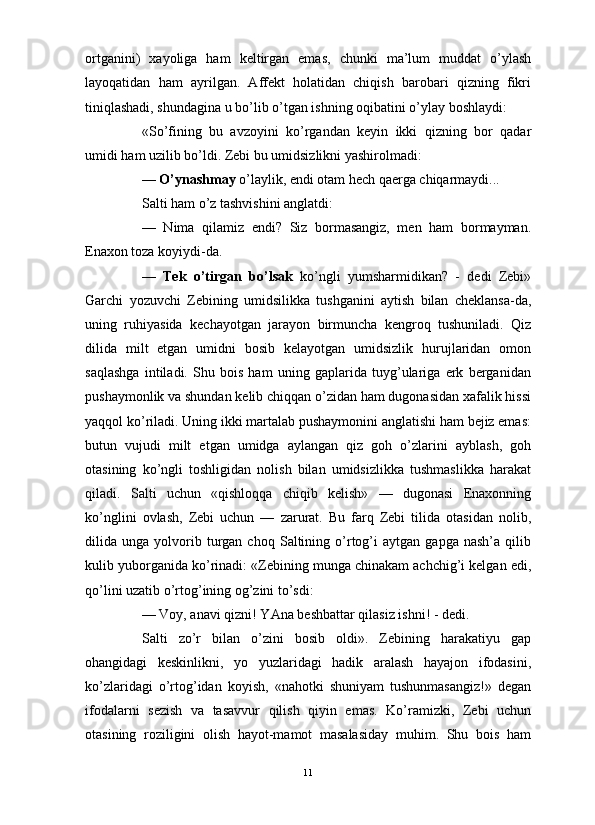                                                                                                                      
ortganini)   xayoliga   ham   keltirgan   emas,   chunki   ma’lum   muddat   o’ylash
layoqatidan   ham   ayrilgan.   Affekt   holatidan   chiqish   barobari   qizning   fikri
tiniqlashadi, shundagina u bo’lib o’tgan ishning oqibatini o’ylay boshlaydi:
«So’fining   bu   avzoyini   ko’rgandan   keyin   ikki   qizning   bor   qadar
umidi ham uzilib bo’ldi. Zebi bu umidsizlikni yashirolmadi:
—  O’ynashmay  o’laylik, endi otam hech qaerga chiqarmaydi...
Salti ham o’z tashvishini anglatdi:
—   Nima   qilamiz   endi?   Siz   bormasangiz,   men   ham   bormayman.
Enaxon toza koyiydi-da. 
—   Tek   o’tirgan   bo’lsak   ko’ngli   yumsharmidikan?   -   dedi   Zebi»
Garchi   yozuvchi   Zebining   umidsilikka   tushganini   aytish   bilan   cheklansa-da,
uning   ruhiyasida   kechayotgan   jarayon   birmuncha   kengroq   tushuniladi.   Qiz
dilida   milt   etgan   umidni   bosib   kelayotgan   umidsizlik   hurujlaridan   omon
saqlashga   intiladi.   Shu   bois   ham   uning   gaplarida   tuyg’ulariga   erk   berganidan
pushaymonlik va shundan kelib chiqqan o’zidan ham dugonasidan xafalik hissi
yaqqol ko’riladi. Uning ikki martalab pushaymonini anglatishi ham bejiz emas:
butun   vujudi   milt   etgan   umidga   aylangan   qiz   goh   o’zlarini   ayblash,   goh
otasining   ko’ngli   toshligidan   nolish   bilan   umidsizlikka   tushmaslikka   harakat
qiladi.   Salti   uchun   «qishloqqa   chiqib   kelish»   —   dugonasi   Enaxonning
ko’nglini   ovlash,   Zebi   uchun   —   zarurat.   Bu   farq   Zebi   tilida   otasidan   nolib,
dilida  unga   yolvorib   turgan   choq   Saltining   o’rtog’i   aytgan   gapga  nash’a   qilib
kulib yuborganida ko’rinadi: «Zebining munga chinakam achchig’i kelgan edi,
qo’lini uzatib o’rtog’ining og’zini to’sdi:
— Voy, anavi qizni! YAna beshbattar qilasiz ishni! - dedi. 
Salti   zo’r   bilan   o’zini   bosib   oldi».   Zebining   harakatiyu   gap
ohangidagi   keskinlikni,   yo   yuzlaridagi   hadik   aralash   hayajon   ifodasini,
ko’zlaridagi   o’rtog’idan   koyish,   «nahotki   shuniyam   tushunmasangiz!»   degan
ifodalarni   sezish   va   tasavvur   qilish   qiyin   emas.   Ko’ramizki,   Zebi   uchun
otasining   roziligini   olish   hayot-mamot   masalasiday   muhim.   Shu   bois   ham
11 