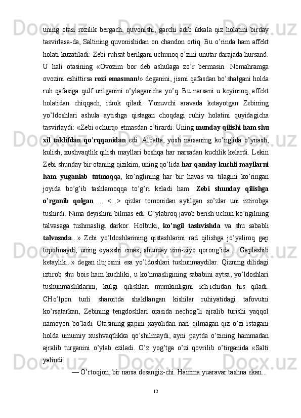                                                                                                                      
uning   otasi   rozilik   bergach,   quvonishi,   garchi   adib   ikkala   qiz   holatini   birday
tasvirlasa-da, Saltining quvonishidan on chandon ortiq. Bu o’rinda ham affekt
holati kuzatiladi: Zebi ruhsat berilgani uchunoq o’zini unutar darajada hursand.
U   hali   otasining   «Ovozim   bor   deb   ashulaga   zo’r   bermasin.   Nomahramga
ovozini eshittirsa   rozi emasman !» deganini, jismi qafasdan bo’shalgani holda
ruh   qafasiga   qulf   urilganini   o’ylaganicha   yo’q.   Bu   narsani   u   keyinroq,   affekt
holatidan   chiqqach,   idrok   qiladi.   Yozuvchi   aravada   ketayotgan   Zebining
yo’ldoshlari   ashula   aytishga   qistagan   choqdagi   ruhiy   holatini   quyidagicha
tasvirlaydi: «Zebi «churq» etmasdan o’tirardi. Uning  munday qilishi ham shu
xil   taklifdan   qo’rqqanidan   edi.   Albatta,   yosh   narsaning   ko’nglida   o’ynash,
kulish, xushvaqtlik qilish mayllari boshqa har narsadan kuchlik kelardi. Lekin
Zebi shunday bir otaning qizikim, uning qo’lida  har qanday kuchli mayllarni
ham   yuganlab   tutmoq qa,   ko’nglining   har   bir   havas   va   tilagini   ko’ringan
joyida   bo’g’ib   tashlamoqqa   to’g’ri   keladi   ham.   Zebi   shunday   qilishga
o’rganib   qolgan   ...   <...>   qizlar   tomonidan   aytilgan   so’zlar   uni   iztirobga
tushirdi. Nima deyishini bilmas edi. O’ylabroq javob berish uchun ko’ngilning
talvasaga   tushmasligi   darkor.   Holbuki,   ko’ngil   tashvishda   va   shu   sababli
talvasada ...»   Zebi   yo’ldoshlarining   qistashlarini   rad   qilishga   jo’yaliroq   gap
topolmaydi,   uning   «yaxshi   emas,   shunday   zim-ziyo   qorong’ida....   Gaplashib
ketaylik...»   degan   iltijosini   esa   yo’ldoshlari   tushunmaydilar.   Qizning   dilidagi
iztirob   shu   bois   ham   kuchliki,   u   ko’nmasligining   sababini   aytsa,   yo’ldoshlari
tushunmasliklarini,   kulgi   qilishlari   mumkinligini   ich-ichidan   his   qiladi.
CHo’lpon   turli   sharoitda   shakllangan   kishilar   ruhiyatidagi   tafovutni
ko’rsatarkan,   Zebining   tengdoshlari   orasida   nechog’li   ajralib   turishi   yaqqol
namoyon   bo’ladi.   Otasining   gapini   xayolidan   nari   qilmagan   qiz   o’zi   istagani
holda   umumiy   xushvaqtlikka   qo’shilmaydi,   ayni   paytda   o’zining   hammadan
ajralib   turganini   o’ylab   eziladi.   O’z   yog’tga   o’zi   qovrilib   o’tirganida   «Salti
yalindi:
— O’rtoqjon, bir narsa desangiz-chi. Hamma yuaravar tashna ekan...
12 