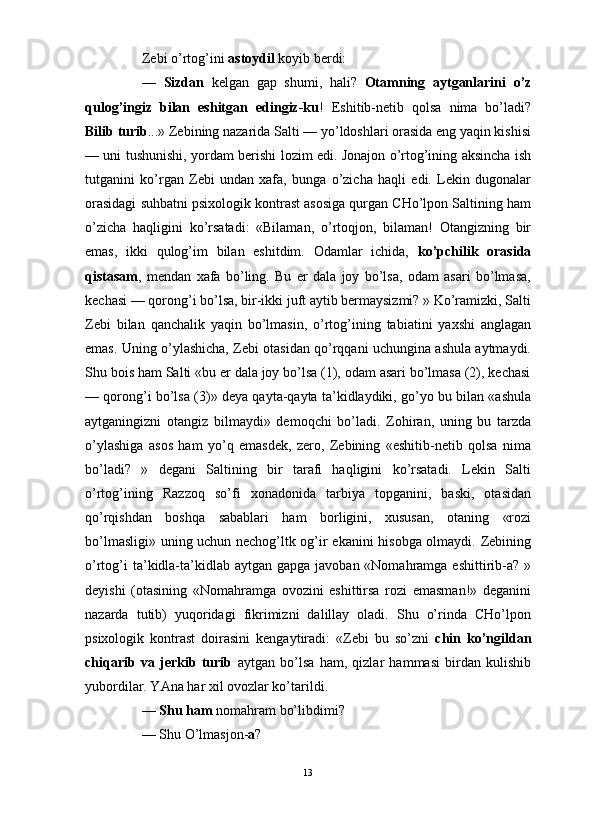                                                                                                                      
Zebi o’rtog’ini  astoydil  koyib berdi:
—   Sizdan   kelgan   gap   shumi,   hali?   Otamning   aytganlarini   o’z
qulog’ingiz   bilan   eshitgan   edingiz-ku !   Eshitib-netib   qolsa   nima   bo’ladi?
Bilib turib ...» Zebining nazarida Salti — yo’ldoshlari orasida eng yaqin kishisi
— uni tushunishi, yordam berishi lozim edi. Jonajon o’rtog’ining aksincha ish
tutganini   ko’rgan   Zebi   undan   xafa,   bunga   o’zicha   haqli   edi.   Lekin   dugonalar
orasidagi suhbatni psixologik kontrast asosiga qurgan CHo’lpon Saltining ham
o’zicha   haqligini   ko’rsatadi:   «Bilaman,   o’rtoqjon,   bilaman!   Otangizning   bir
emas,   ikki   qulog’im   bilan   eshitdim.   Odamlar   ichida,   ko’pchilik   orasida
qistasam ,   mendan   xafa   bo’ling.   Bu   er   dala   joy   bo’lsa,   odam   asari   bo’lmasa,
kechasi — qorong’i bo’lsa, bir-ikki juft aytib bermaysizmi? » Ko’ramizki, Salti
Zebi   bilan   qanchalik   yaqin   bo’lmasin,   o’rtog’ining   tabiatini   yaxshi   anglagan
emas. Uning o’ylashicha, Zebi otasidan qo’rqqani uchungina ashula aytmaydi.
Shu bois ham Salti «bu er dala joy bo’lsa (1), odam asari bo’lmasa (2), kechasi
— qorong’i bo’lsa (3)» deya qayta-qayta ta’kidlaydiki, go’yo bu bilan «ashula
aytganingizni   otangiz   bilmaydi»   demoqchi   bo’ladi.   Zohiran,   uning   bu   tarzda
o’ylashiga   asos   ham   yo’q   emasdek,   zero,   Zebining   «eshitib-netib   qolsa   nima
bo’ladi?   »   degani   Saltining   bir   tarafi   haqligini   ko’rsatadi.   Lekin   Salti
o’rtog’ining   Razzoq   so’fi   xonadonida   tarbiya   topganini,   baski,   otasidan
qo’rqishdan   boshqa   sabablari   ham   borligini,   xususan,   otaning   «rozi
bo’lmasligi» uning uchun nechog’ltk og’ir ekanini hisobga olmaydi. Zebining
o’rtog’i  ta’kidla-ta’kidlab aytgan  gapga javoban «Nomahramga eshittirib-a? »
deyishi   (otasining   «Nomahramga   ovozini   eshittirsa   rozi   emasman!»   deganini
nazarda   tutib)   yuqoridagi   fikrimizni   dalillay   oladi.   Shu   o’rinda   CHo’lpon
psixologik   kontrast   doirasini   kengaytiradi:   «Zebi   bu   so’zni   chin   ko’ngildan
chiqarib   va   jerkib   turib   aytgan   bo’lsa   ham,   qizlar   hammasi   birdan   kulishib
yubordilar. YAna har xil ovozlar ko’tarildi.
—  Shu ham  nomahram bo’libdimi? 
— Shu O’lmasjon- a ?
13 