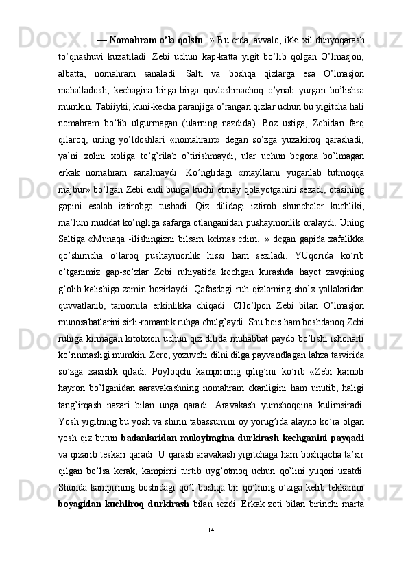                                                                                                                      
—   Nomahram o’la qolsin ...» Bu erda, avvalo, ikki xil dunyoqarash
to’qnashuvi   kuzatiladi.   Zebi   uchun   kap-katta   yigit   bo’lib   qolgan   O’lmasjon,
albatta,   nomahram   sanaladi.   Salti   va   boshqa   qizlarga   esa   O’lmasjon
mahalladosh,   kechagina   birga-birga   quvlashmachoq   o’ynab   yurgan   bo’lishsa
mumkin. Tabiiyki, kuni-kecha paranjiga o’rangan qizlar uchun bu yigitcha hali
nomahram   bo’lib   ulgurmagan   (ularning   nazdida).   Boz   ustiga,   Zebidan   farq
qilaroq,   uning   yo’ldoshlari   «nomahram»   degan   so’zga   yuzakiroq   qarashadi,
ya’ni   xolini   xoliga   to’g’rilab   o’tirishmaydi,   ular   uchun   begona   bo’lmagan
erkak   nomahram   sanalmaydi.   Ko’nglidagi   «mayllarni   yuganlab   tutmoqqa
majbur» bo’lgan Zebi endi bunga kuchi etmay qolayotganini sezadi, otasining
gapini   esalab   iztirobga   tushadi.   Qiz   dilidagi   iztirob   shunchalar   kuchliki,
ma’lum muddat ko’ngliga safarga otlanganidan pushaymonlik oralaydi. Uning
Saltiga   «Munaqa   -ilishingizni   bilsam   kelmas   edim...»   degan   gapida   xafalikka
qo’shimcha   o’laroq   pushaymonlik   hissi   ham   seziladi.   YUqorida   ko’rib
o’tganimiz   gap-so’zlar   Zebi   ruhiyatida   kechgan   kurashda   hayot   zavqining
g’olib kelishiga zamin hozirlaydi. Qafasdagi  ruh qizlarning sho’x yallalaridan
quvvatlanib,   tamomila   erkinlikka   chiqadi.   CHo’lpon   Zebi   bilan   O’lmasjon
munosabatlarini sirli-romantik ruhga chulg’aydi. Shu bois ham boshdanoq Zebi
ruhiga kirmagan kitobxon uchun qiz dilida muhabbat  paydo bo’lishi  ishonarli
ko’rinmasligi mumkin. Zero, yozuvchi dilni dilga payvandlagan lahza tasvirida
so’zga   xasislik   qiladi.   Poyloqchi   kampirning   qilig’ini   ko’rib   «Zebi   kamoli
hayron   bo’lganidan   aaravakashning   nomahram   ekanligini   ham   unutib,   haligi
tang’irqash   nazari   bilan   unga   qaradi.   Aravakash   yumshoqqina   kulimsiradi.
Yosh yigitning bu yosh va shirin tabassumini oy yorug’ida alayno ko’ra olgan
yosh   qiz   butun   badanlaridan   muloyimgina   durkirash   kechganini   payqadi
va qizarib teskari qaradi. U qarash aravakash yigitchaga ham boshqacha ta’sir
qilgan   bo’lsa   kerak,   kampirni   turtib   uyg’otmoq   uchun   qo’lini   yuqori   uzatdi.
Shunda  kampirning  boshidagi   qo’l  boshqa   bir  qo’lning  o’ziga   kelib  tekkanini
boyagidan   kuchliroq   durkirash   bilan   sezdi.   Erkak   zoti   bilan   birinchi   marta
14 