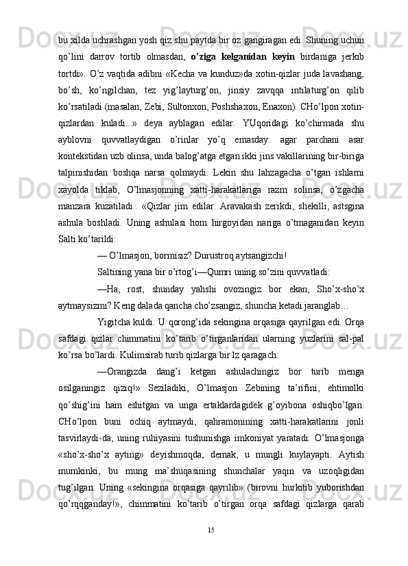                                                                                                                      
bu xilda uchrashgan yosh qiz shu paytda bir oz gangiragan edi. Shuning uchun
qo’lini   darrov   tortib   olmasdan,   o’ziga   kelganidan   keyin   birdaniga   jerkib
tortdi». O’z vaqtida adibni «Kecha va kunduz»da xotin-qizlar juda lavashang,
bo’sh,   ko’ngilchan,   tez   yig’layturg’on,   jinsiy   zavqqa   intilaturg’on   qilib
ko’rsatiladi (masalan, Zebi, Sultonxon, Poshshaxon, Enaxon). CHo’lpon xotin-
qizlardan   kuladi...»   deya   ayblagan   edilar.   YUqoridagi   ko’chirmada   shu
ayblovni   quvvatlaydigan   o’rinlar   yo’q   emasday:   agar   parchani   asar
kontekstidan uzb olinsa, unda balog’atga etgan ikki jins vakillarining bir-biriga
talpinishidan   boshqa   narsa   qolmaydi.   Lekin   shu   lahzagacha   o’tgan   ishlarni
xayolda   tiklab,   O’lmasjonning   xatti-harakatlariga   razm   solinsa,   o’zgacha
manzara   kuzatiladi.:   «Qizlar   jim   edilar.   Aravakash   zerikdi,   shekilli,   astsgina
ashula   boshladi.   Uning   ashulasi   hom   hirgoyidan   nariga   o’tmaganidan   keyin
Salti ko’tarildi:
— O’lmasjon, bormisiz? Durustroq aytsangizchi!
Saltining yana bir o’rtog’i—Qumri uning so’zini quvvatladi:
—Ha,   rost,   shunday   yahshi   ovozingiz   bor   ekan,   Sho’x-sho’x
aytmaysizmi? Keng dalada qancha cho’zsangiz, shuncha ketadi jaranglab… 
Yigitcha kuldi. U qorong’ida sekingina orqasiga qayrilgan edi. Orqa
safdagi   qizlar   chimmatini   ko’tarib   o’tirganlaridan   ularning   yuzlarini   sal-pal
ko’rsa bo’lardi. Kulimsirab turib qizlarga bir lz qaragach:
—Orangizda   dang’i   ketgan   ashulachingiz   bor   turib   menga
osilganingiz   qiziq!»   Seziladiki,   O’lmasjon   Zebining   ta’rifini,   ehtimolki
qo’shig’ini   ham   eshitgan   va   unga   ertaklardagidek   g’oyibona   oshiqbo’lgan.
CHo’lpon   buni   ochiq   aytmaydi,   qahramonining   xatti-harakatlarini   jonli
tasvirlaydi-da,   uning   ruhiyasini   tushunishga   imkoniyat   yaratadi:   O’lmasjonga
«sho’x-sho’x   ayting»   deyishmoqda,   demak,   u   mungli   kuylayapti.   Aytish
mumkinki,   bu   mung   ma’shuqasining   shunchalar   yaqin   va   uzoqligidan
tug’ilgan.   Uning   «sekingina   orqasiga   qayrilib»   (birovni   hurkitib   yuborishdan
qo’rqqganday!»,   chimmatini   ko’tarib   o’tirgan   orqa   safdagi   qizlarga   qarab
15 