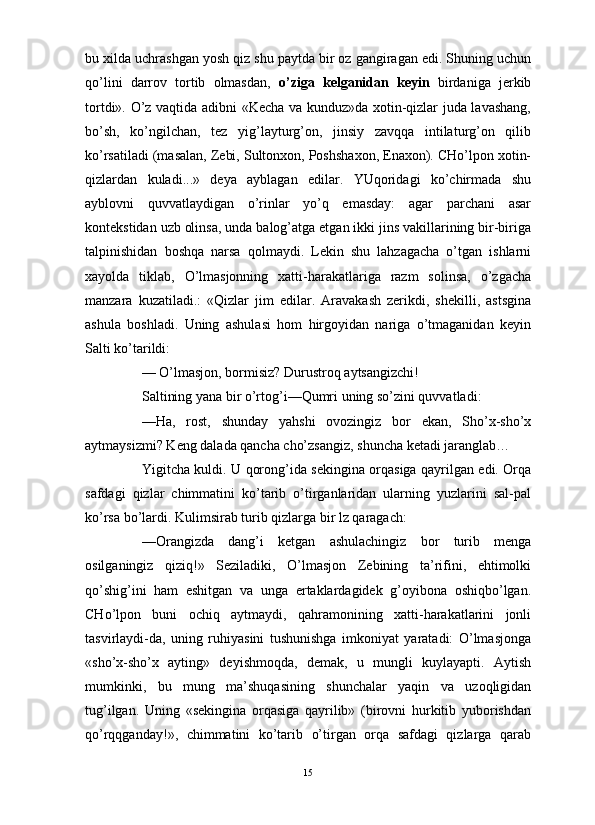 bu xilda uchrashgan yosh qiz shu paytda bir oz gangiragan edi. Shuning uchun
qo’lini   darrov   tortib   olmasdan,   o’ziga   kelganidan   keyin   birdaniga   jerkib
tortdi». O’z vaqtida adibni «Kecha va kunduz»da xotin-qizlar juda lavashang,
bo’sh,   ko’ngilchan,   tez   yig’layturg’on,   jinsiy   zavqqa   intilaturg’on   qilib
ko’rsatiladi (masalan, Zebi, Sultonxon, Poshshaxon, Enaxon). CHo’lpon xotin-
qizlardan   kuladi...»   deya   ayblagan   edilar.   YUqoridagi   ko’chirmada   shu
ayblovni   quvvatlaydigan   o’rinlar   yo’q   emasday:   agar   parchani   asar
kontekstidan uzb olinsa, unda balog’atga etgan ikki jins vakillarining bir-biriga
talpinishidan   boshqa   narsa   qolmaydi.   Lekin   shu   lahzagacha   o’tgan   ishlarni
xayolda   tiklab,   O’lmasjonning   xatti-harakatlariga   razm   solinsa,   o’zgacha
manzara   kuzatiladi.:   «Qizlar   jim   edilar.   Aravakash   zerikdi,   shekilli,   astsgina
ashula   boshladi.   Uning   ashulasi   hom   hirgoyidan   nariga   o’tmaganidan   keyin
Salti ko’tarildi:
— O’lmasjon, bormisiz? Durustroq aytsangizchi!
Saltining yana bir o’rtog’i—Qumri uning so’zini quvvatladi:
—Ha,   rost,   shunday   yahshi   ovozingiz   bor   ekan,   Sho’x-sho’x
aytmaysizmi? Keng dalada qancha cho’zsangiz, shuncha ketadi jaranglab… 
Yigitcha kuldi. U qorong’ida sekingina orqasiga qayrilgan edi. Orqa
safdagi   qizlar   chimmatini   ko’tarib   o’tirganlaridan   ularning   yuzlarini   sal-pal
ko’rsa bo’lardi. Kulimsirab turib qizlarga bir lz qaragach:
—Orangizda   dang’i   ketgan   ashulachingiz   bor   turib   menga
osilganingiz   qiziq!»   Seziladiki,   O’lmasjon   Zebining   ta’rifini,   ehtimolki
qo’shig’ini   ham   eshitgan   va   unga   ertaklardagidek   g’oyibona   oshiqbo’lgan.
CHo’lpon   buni   ochiq   aytmaydi,   qahramonining   xatti-harakatlarini   jonli
tasvirlaydi-da,   uning   ruhiyasini   tushunishga   imkoniyat   yaratadi:   O’lmasjonga
«sho’x-sho’x   ayting»   deyishmoqda,   demak,   u   mungli   kuylayapti.   Aytish
mumkinki,   bu   mung   ma’shuqasining   shunchalar   yaqin   va   uzoqligidan
tug’ilgan.   Uning   «sekingina   orqasiga   qayrilib»   (birovni   hurkitib   yuborishdan
qo’rqqganday!»,   chimmatini   ko’tarib   o’tirgan   orqa   safdagi   qizlarga   qarab
15