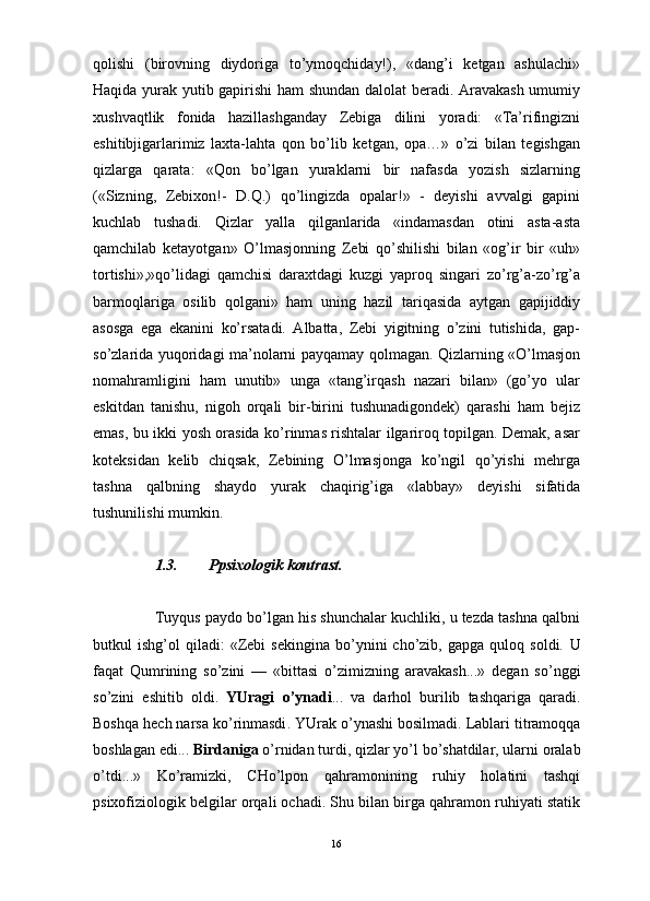                                                                                                                      
qolishi   (birovning   diydoriga   to’ymoqchiday!),   «dang’i   ketgan   ashulachi»
Haqida yurak yutib gapirishi  ham shundan dalolat  beradi. Aravakash umumiy
xushvaqtlik   fonida   hazillashganday   Zebiga   dilini   yoradi:   «Ta’rifingizni
eshitibjigarlarimiz   laxta-lahta   qon   bo’lib   ketgan,   opa…»   o’zi   bilan   tegishgan
qizlarga   qarata:   «Qon   bo’lgan   yuraklarni   bir   nafasda   yozish   sizlarning
(«Sizning,   Zebixon!-   D.Q.)   qo’lingizda   opalar!»   -   deyishi   avvalgi   gapini
kuchlab   tushadi.   Qizlar   yalla   qilganlarida   «indamasdan   otini   asta-asta
qamchilab   ketayotgan»   O’lmasjonning   Zebi   qo’shilishi   bilan   «og’ir   bir   «uh»
tortishi»,»qo’lidagi   qamchisi   daraxtdagi   kuzgi   yaproq   singari   zo’rg’a-zo’rg’a
barmoqlariga   osilib   qolgani»   ham   uning   hazil   tariqasida   aytgan   gapijiddiy
asosga   ega   ekanini   ko’rsatadi.   Albatta,   Zebi   yigitning   o’zini   tutishida,   gap-
so’zlarida yuqoridagi ma’nolarni payqamay qolmagan. Qizlarning «O’lmasjon
nomahramligini   ham   unutib»   unga   «tang’irqash   nazari   bilan»   (go’yo   ular
eskitdan   tanishu,   nigoh   orqali   bir-birini   tushunadigondek)   qarashi   ham   bejiz
emas, bu ikki yosh orasida ko’rinmas rishtalar ilgariroq topilgan. Demak, asar
koteksidan   kelib   chiqsak,   Zebining   O’lmasjonga   ko’ngil   qo’yishi   mehrga
tashna   qalbning   shaydo   yurak   chaqirig’iga   «labbay»   deyishi   sifatida
tushunilishi mumkin.
1.3. Ppsixologik kontrast.
Tuyqus paydo bo’lgan his shunchalar kuchliki, u tezda tashna qalbni
butkul   ishg’ol   qiladi:   «Zebi   sekingina   bo’ynini   cho’zib,  gapga   quloq   soldi.   U
faqat   Qumrining   so ’ zini   —   « bittasi   o ’ zimizning   aravakash ...»   degan   so ’ nggi
so ’ zini   eshitib   oldi .   YUragi   o ’ ynadi ...   va   darhol   burilib   tashqariga   qaradi .
Boshqa   hech   narsa   ko ’ rinmasdi .  YUrak   o ’ ynashi   bosilmadi .  Lablari   titramoqqa
boshlagan   edi ...  Birdaniga   o ’ rnidan   turdi ,  qizlar   yo ’ l   bo ’ shatdilar ,  ularni   oralab
o ’ tdi ...»   Ko’ramizki,   CHo’lpon   qahramonining   ruhiy   holatini   tashqi
psixofiziologik belgilar orqali ochadi. Shu bilan birga qahramon ruhiyati statik
16 