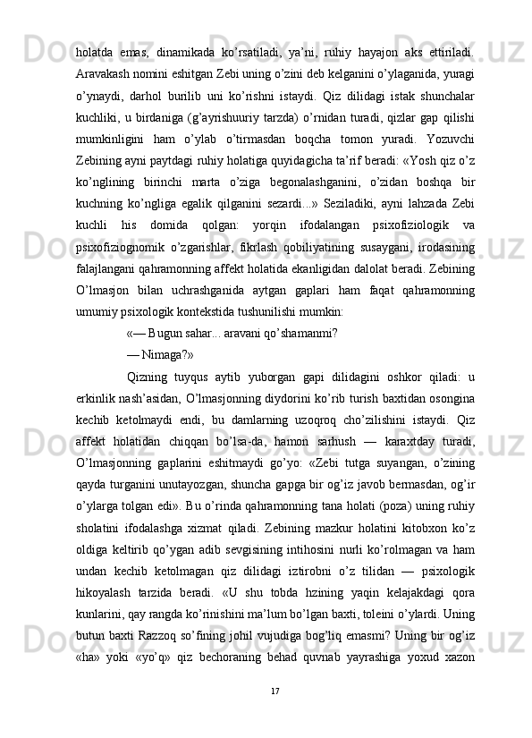                                                                                                                      
holatda   emas,   dinamikada   ko’rsatiladi,   ya’ni,   ruhiy   hayajon   aks   ettiriladi.
Aravakash nomini eshitgan Zebi uning o’zini deb kelganini o’ylaganida, yuragi
o’ynaydi,   darhol   burilib   uni   ko’rishni   istaydi.   Qiz   dilidagi   istak   shunchalar
kuchliki,   u   birdaniga   (g’ayrishuuriy   tarzda)   o’rnidan   turadi,   qizlar   gap   qilishi
mumkinligini   ham   o’ylab   o’tirmasdan   boqcha   tomon   yuradi.   Yozuvchi
Zebining ayni paytdagi ruhiy holatiga quyidagicha ta’rif beradi: «Yosh qiz o’z
ko’nglining   birinchi   marta   o’ziga   begonalashganini,   o’zidan   boshqa   bir
kuchning   ko’ngliga   egalik   qilganini   sezardi...»   Seziladiki,   ayni   lahzada   Zebi
kuchli   his   domida   qolgan:   yorqin   ifodalangan   psixofiziologik   va
psixofiziognomik   o’zgarishlar,   fikrlash   qobiliyatining   susaygani,   irodasining
falajlangani qahramonning affekt holatida ekanligidan dalolat beradi. Zebining
O’lmasjon   bilan   uchrashganida   aytgan   gaplari   ham   faqat   qahramonning
umumiy psixologik kontekstida tushunilishi mumkin:
«— Bugun sahar... aravani qo’shamanmi?
— Nimaga?» 
Qizning   tuyqus   aytib   yuborgan   gapi   dilidagini   oshkor   qiladi:   u
erkinlik nash’asidan, O’lmasjonning diydorini ko’rib turish baxtidan osongina
kechib   ketolmaydi   endi,   bu   damlarning   uzoqroq   cho’zilishini   istaydi.   Qiz
affekt   holatidan   chiqqan   bo’lsa-da,   hamon   sarhush   —   karaxtday   turadi,
O’lmasjonning   gaplarini   eshitmaydi   go’yo:   «Zebi   tutga   suyangan,   o’zining
qayda turganini unutayozgan, shuncha gapga bir og’iz javob bermasdan, og’ir
o’ylarga tolgan edi». Bu o’rinda qahramonning tana holati (poza) uning ruhiy
sholatini   ifodalashga   xizmat   qiladi.   Zebining   mazkur   holatini   kitobxon   ko’z
oldiga   keltirib   qo’ygan   adib   sevgisining   intihosini   nurli   ko’rolmagan   va   ham
undan   kechib   ketolmagan   qiz   dilidagi   iztirobni   o’z   tilidan   —   psixologik
hikoyalash   tarzida   beradi.   «U   shu   tobda   hzining   yaqin   kelajakdagi   qora
kunlarini, qay rangda ko’rinishini ma’lum bo’lgan baxti, toleini o’ylardi. Uning
butun baxti   Razzoq  so’fining johil  vujudiga  bog’liq  emasmi?  Uning  bir   og’iz
«ha»   yoki   «yo’q»   qiz   bechoraning   behad   quvnab   yayrashiga   yoxud   xazon
17 