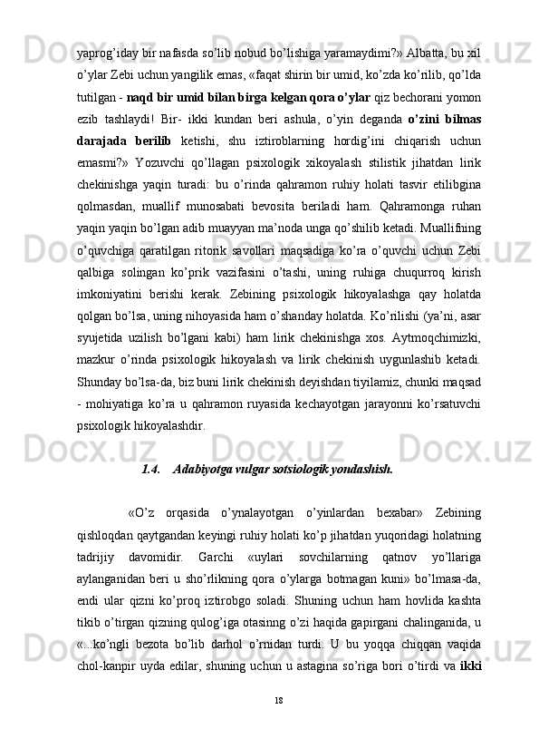                                                                                                                      
yaprog’iday bir nafasda so’lib nobud bo’lishiga yaramaydimi?» Albatta, bu xil
o’ylar Zebi uchun yangilik emas, «faqat shirin bir umid, ko’zda ko’rilib, qo’lda
tutilgan -  naqd bir umid bilan birga kelgan qora o’ylar  qiz bechorani yomon
ezib   tashlaydi!   Bir-   ikki   kundan   beri   ashula,   o’yin   deganda   o’zini   bilmas
darajada   berilib   ketishi,   shu   iztiroblarning   hordig’ini   chiqarish   uchun
emasmi?»   Yozuvchi   qo’llagan   psixologik   xikoyalash   stilistik   jihatdan   lirik
chekinishga   yaqin   turadi:   bu   o’rinda   qahramon   ruhiy   holati   tasvir   etilibgina
qolmasdan,   muallif   munosabati   bevosita   beriladi   ham.   Qahramonga   ruhan
yaqin yaqin bo’lgan adib muayyan ma’noda unga qo’shilib ketadi. Muallifning
o’quvchiga   qaratilgan   ritorik   savollari   maqsadiga   ko’ra   o’quvchi   uchun   Zebi
qalbiga   solingan   ko’prik   vazifasini   o’tashi,   uning   ruhiga   chuqurroq   kirish
imkoniyatini   berishi   kerak.   Zebining   psixologik   hikoyalashga   qay   holatda
qolgan bo’lsa, uning nihoyasida ham o’shanday holatda. Ko’rilishi (ya’ni, asar
syujetida   uzilish   bo’lgani   kabi)   ham   lirik   chekinishga   xos.   Aytmoqchimizki,
mazkur   o’rinda   psixologik   hikoyalash   va   lirik   chekinish   uygunlashib   ketadi.
Shunday bo’lsa-da, biz buni lirik chekinish deyishdan tiyilamiz, chunki maqsad
-   mohiyatiga   ko’ra   u   qahramon   ruyasida   kechayotgan   jarayonni   ko’rsatuvchi
psixologik hikoyalashdir.
1.4. Adabiyotga vulgar sotsiologik yondashish.
«O’z   orqasida   o’ynalayotgan   o’yinlardan   bexabar»   Zebining
qishloqdan qaytgandan keyingi ruhiy holati ko’p jihatdan yuqoridagi holatning
tadrijiy   davomidir.   Garchi   «uylari   sovchilarning   qatnov   yo’llariga
aylanganidan   beri   u   sho’rlikning   qora   o’ylarga   botmagan   kuni»   bo’lmasa-da,
endi   ular   qizni   ko’proq   iztirobgo   soladi.   Shuning   uchun   ham   hovlida   kashta
tikib o’tirgan qizning qulog’iga otasinng o’zi haqida gapirgani chalinganida, u
«...ko’ngli   bezota   bo’lib   darhol   o’rnidan   turdi.   U   bu   yoqqa   chiqqan   vaqida
chol-kanpir  uyda  edilar,  shuning  uchun   u  astagina  so’riga  bori   o’tirdi   va   ikki
18 