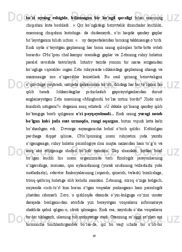                                                                                                                      
ko’zi   uyning   eshigida ,   bilinmagan   bir   ko’ngil   qoraligi   bilan   onasining
chiqishini   kuta   boshladi…»   Qiz   ko’nglidagi   bezovtalik   shunchalar   kuchliki,
onasining   chiqishini   kutishiga-   da   chidamaydi,   o’zi   haqida   qanday   gaplar
bo’layotganini bilish uchun: «…uy darpardalaridan birining takkinasiga o’tirdi.
Endi   uyda   o’tayotgan   gaplarning   har   birini   uning   quloqlari   bitta-bitta   ovlab
borardi»   CHo’lpon   chol-kampir   orasidagi   gaplar   va   Zebining   ruhiy   holatini
paralel   ravishda   tasvirlaydi.   Intuitiv   tarzda   yomon   bir   narsa   sezganidan
ko’ngliga   «qoralik»   ingan   Zebi   ruhiyasida   ichkaridagi   gaplarning   ohangi   va
mazmuniga   xos   o’zgarishlar   kuzatiladi.   Bu   usul   qizning   bezovtaligini
o’quvchiga yuqtiradi, natijada qahramonni ko’rib, dilidagi har bir to’lqinni his
qilib   turadi.   Ichkaridagilar   pichirlashib   gapirayotganlaridan   durust
anglamayotgan   Zebi   onasining   «Mingboshi   bo’lsa   xotini   bordir?   Xudo   urib
kundosh   ustigami?»   deganini   aniq   eshitadi:   «U   ikkala   qo’lining   qanday   qilib
ko’kragiga   borib   qolganini   o’zi   payqayolmadi...   Endi   uning   yuragi   notob
bo’lgan   kabi   juda   sust   urmoqda,   rangi   oqargan ,   butun   vujudi   latta   kabi
bo’shashgan   edi...   Devorga   suyanganicha   behol   o’tirib   qoldi».   Keltirilgan
parchaga   diqqat   qilinsa,   CHo’lponning   inson   ruhiyatini   juda   yaxshi
o’rganganiga,   ruhiy   holatni   psixologiya   ilmi   nuqtai   nazaridan   ham   to’g’ri   va
aniq   aks   ettirganiga   shohid   bo’lish   mumkin.   Gap   shundaki,   birdan   hosil
bo’lgan   kuchli   his   inson   organizmida   turli   fiziologik   jarayonlarning
o’zgarishiga,   xususan,   qon   aylanishining   (yurak   urishining   tezlashishi   yoki
sustlashishi),   sekretor   funksiyalarining   (oqarish,   qizarish,   terlash)   buzilishiga,
titroq-qaltiroq   holatiga   olib   kelishi   mumkin.   Zebining,   ozroq   o’ziga   kelgach,
miyasida   «uch-to’rt   kun   burun   o’tgan   voqealar   jonlangani»   ham   psixologik
jihatdan   ishonarli.   Zero,   u   qishloqda   ekanida   o’yin-kulguga   «o’zini   unutar
darajada   berilgani»dan   atrofida   yuz   berayotgan   voqealarni   informatsiya
shaklida   qabul   qilgan-u,   idrok   qilmagan.   Endi   esa,   xayolida   o’sha   voqealarni
bir-bir tiklagach, ularning tub mohiyatiga etadi. Otasining so’nggi so’zlari uni
birmuncha   tinchlantirgandek   bo’lsa-da,   qiz   bu   vaqt   ichida   bir   o’lib-bir
19 