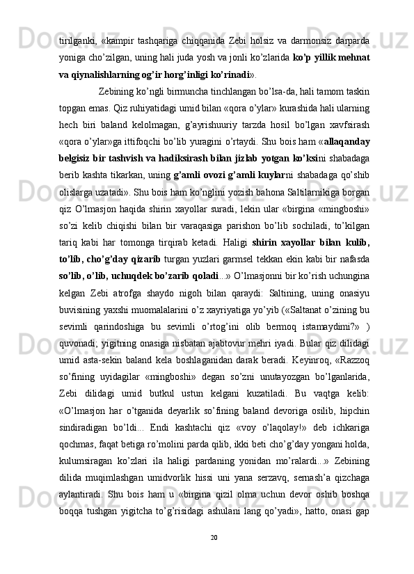                                                                                                                      
tirilganki,   «kampir   tashqariga   chiqqanida   Zebi   holsiz   va   darmonsiz   darparda
yoniga cho’zilgan, uning hali juda yosh va jonli ko’zlarida  ko’p yillik mehnat
va qiynalishlarning og’ir horg’inligi ko’rinadi ». 
Zebining ko’ngli birmuncha tinchlangan bo’lsa-da, hali tamom taskin
topgan emas. Qiz ruhiyatidagi umid bilan «qora o’ylar» kurashida hali ularning
hech   biri   baland   kelolmagan,   g’ayrishuuriy   tarzda   hosil   bo’lgan   xavfsirash
«qora o’ylar»ga ittifoqchi bo’lib yuragini o’rtaydi. Shu bois ham « allaqanday
belgisiz bir tashvish va hadiksirash bilan jizlab yotgan ko’ksi ni shabadaga
berib kashta tikarkan, uning   g’amli ovozi g’amli kuylar ni shabadaga qo’shib
olislarga uzatadi». Shu bois ham ko’nglini yozish bahona Saltilarnikiga borgan
qiz   O’lmasjon   haqida   shirin   xayollar   suradi,   lekin   ular   «birgina   «mingboshi»
so’zi   kelib   chiqishi   bilan   bir   varaqasiga   parishon   bo’lib   sochiladi,   to’kilgan
tariq   kabi   har   tomonga   tirqirab   ketadi.   Haligi   shirin   xayollar   bilan   kulib,
to’lib, cho’g’day qizarib   turgan yuzlari garmsel tekkan ekin kabi bir nafasda
so’lib, o’lib, uchuqdek bo’zarib qoladi ...» O’lmasjonni bir ko’rish uchungina
kelgan   Zebi   atrofga   shaydo   nigoh   bilan   qaraydi:   Saltining,   uning   onasiyu
buvisining yaxshi muomalalarini o’z xayriyatiga yo’yib («Saltanat o’zining bu
sevimli   qarindoshiga   bu   sevimli   o’rtog’ini   olib   bermoq   istamaydimi?»   )
quvonadi; yigitning onasiga nisbatan ajabtovur mehri iyadi. Bular qiz dilidagi
umid   asta-sekin   baland   kela   boshlaganidan   darak   beradi.   Keyinroq,   «Razzoq
so’fining   uyidagilar   «mingboshi»   degan   so’zni   unutayozgan   bo’lganlarida,
Zebi   dilidagi   umid   butkul   ustun   kelgani   kuzatiladi.   Bu   vaqtga   kelib:
«O’lmasjon   har   o’tganida   deyarlik   so’fining   baland   devoriga   osilib,   hipchin
sindiradigan   bo’ldi...   Endi   kashtachi   qiz   «voy   o’laqolay!»   deb   ichkariga
qochmas, faqat betiga ro’molini parda qilib, ikki beti cho’g’day yongani holda,
kulumsiragan   ko’zlari   ila   haligi   pardaning   yonidan   mo’ralardi...»   Zebining
dilida   muqimlashgan   umidvorlik   hissi   uni   yana   serzavq,   sernash’a   qizchaga
aylantiradi.   Shu   bois   ham   u   «birgina   qizil   olma   uchun   devor   oshib   boshqa
boqqa   tushgan   yigitcha   to’g’risidagi   ashulani   lang   qo’yadi»,   hatto,   onasi   gap
20 