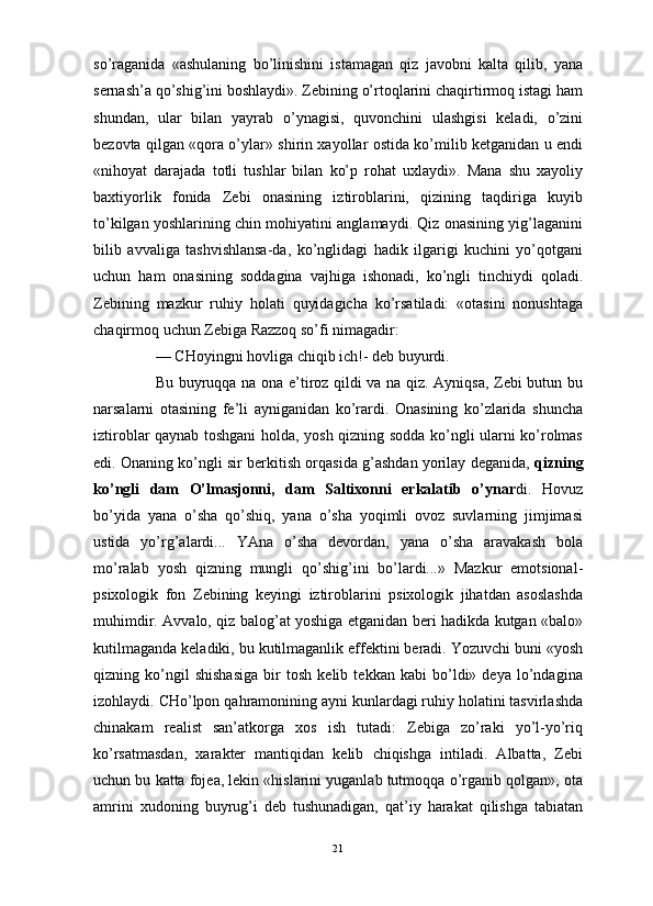                                                                                                                      
so’raganida   «ashulaning   bo’linishini   istamagan   qiz   javobni   kalta   qilib,   yana
sernash’a qo’shig’ini boshlaydi». Zebining o’rtoqlarini chaqirtirmoq istagi ham
shundan,   ular   bilan   yayrab   o’ynagisi,   quvonchini   ulashgisi   keladi,   o’zini
bezovta qilgan «qora o’ylar» shirin xayollar ostida ko’milib ketganidan u endi
«nihoyat   darajada   totli   tushlar   bilan   ko’p   rohat   uxlaydi».   Mana   shu   xayoliy
baxtiyorlik   fonida   Zebi   onasining   iztiroblarini,   qizining   taqdiriga   kuyib
to’kilgan yoshlarining chin mohiyatini anglamaydi. Qiz onasining yig’laganini
bilib   avvaliga   tashvishlansa-da,   ko’nglidagi   hadik   ilgarigi   kuchini   yo’qotgani
uchun   ham   onasining   soddagina   vajhiga   ishonadi,   ko’ngli   tinchiydi   qoladi.
Zebining   mazkur   ruhiy   holati   quyidagicha   ko’rsatiladi:   «otasini   nonushtaga
chaqirmoq uchun Zebiga Razzoq so’fi nimagadir:
— CHoyingni hovliga chiqib ich!- deb buyurdi. 
Bu buyruqqa na ona e’tiroz qildi va na qiz. Ayniqsa, Zebi butun bu
narsalarni   otasining   fe’li   ayniganidan   ko’rardi.   Onasining   ko’zlarida   shuncha
iztiroblar qaynab toshgani holda, yosh qizning sodda ko’ngli ularni ko’rolmas
edi. Onaning ko’ngli sir berkitish orqasida g’ashdan yorilay deganida,   qizning
ko’ngli   dam   O’lmasjonni,   dam   Saltixonni   erkalatib   o’ynar di.   Hovuz
bo’yida   yana   o’sha   qo’shiq,   yana   o’sha   yoqimli   ovoz   suvlarning   jimjimasi
ustida   yo’rg’alardi...   YAna   o’sha   devordan,   yana   o’sha   aravakash   bola
mo’ralab   yosh   qizning   mungli   qo’shig’ini   bo’lardi...»   Mazkur   emotsional-
psixologik   fon   Zebining   keyingi   iztiroblarini   psixologik   jihatdan   asoslashda
muhimdir. Avvalo, qiz balog’at yoshiga etganidan beri hadikda kutgan «balo»
kutilmaganda keladiki, bu kutilmaganlik effektini beradi. Yozuvchi buni «yosh
qizning   ko’ngil   shishasiga   bir   tosh   kelib   tekkan   kabi   bo’ldi»   deya   lo’ndagina
izohlaydi. CHo’lpon qahramonining ayni kunlardagi ruhiy holatini tasvirlashda
chinakam   realist   san’atkorga   xos   ish   tutadi:   Zebiga   zo’raki   yo’l-yo’riq
ko’rsatmasdan,   xarakter   mantiqidan   kelib   chiqishga   intiladi.   Albatta,   Zebi
uchun bu katta fojea, lekin «hislarini yuganlab tutmoqqa o’rganib qolgan», ota
amrini   xudoning   buyrug’i   deb   tushunadigan,   qat’iy   harakat   qilishga   tabiatan
21 