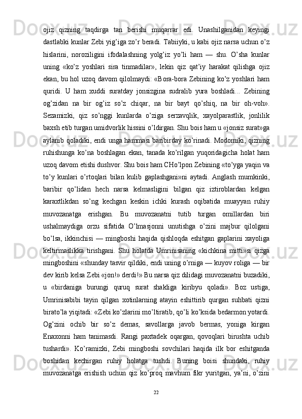                                                                                                                      
ojiz   qizning   taqdirga   tan   berishi   muqarrar   edi.   Unashilganidan   keyingi
dastlabki kunlar Zebi yig’iga zo’r beradi. Tabiiyki, u kabi ojiz narsa uchun o’z
hislarini,   noroziligini   ifodalashning   yolg’iz   yo’li   ham   —   shu.   O’sha   kunlar
uning   «ko’z   yoshlari   sira   tinmadilar»,   lekin   qiz   qat’iy   harakat   qilishga   ojiz
ekan, bu hol uzoq davom qilolmaydi: «Bora-bora Zebining ko’z yoshlari ham
quridi.   U   ham   xuddi   suratday   jonsizgina   sudralib   yura   boshladi...   Zebining
og’zidan   na   bir   og’iz   so’z   chiqar,   na   bir   bayt   qo’shiq,   na   bir   oh-voh».
Sezamizki,   qiz   so’nggi   kunlarda   o’ziga   serzavqlik,   xayolparastlik,   jonlilik
baxsh etib turgan umidvorlik hissini o’ldirgan. Shu bois ham u «jonsiz surat»ga
aylanib qoladiki, endi unga hammasi baribirday ko’rinadi. Modomiki, qizning
ruhishunga   ko’na   boshlagan   ekan,   tanada   ko’rilgan   yuqoridagicha   holat   ham
uzoq davom etishi dushvor. Shu bois ham CHo’lpon Zebining «to’yga yaqin va
to’y   kunlari   o’rtoqlari   bilan   kulib   gaplashgani»ni   aytadi.   Anglash   mumkinki,
baribir   qo’lidan   hech   narsa   kelmasligini   bilgan   qiz   iztiroblardan   kelgan
karaxtlikdan   so’ng   kechgan   keskin   ichki   kurash   oqibatida   muayyan   ruhiy
muvozanatga   erishgan.   Bu   muvozanatni   tutib   turgan   omillardan   biri
ushalmaydiga   orzu   sifatida   O’lmasjonni   unutishga   o’zini   majbur   qilolgani
bo’lsa,   ikkinchisi   —   mingboshi   haqida   qishloqda   eshitgan   gaplarini   xayoliga
keltirmaslikka   tirishgani.   Shu   holatda   Umrinisaning   «kichkina   mitti»si   qizga
mingboshini «shunday tasvir qildiki, endi uning o’rniga — kuyov roliga — bir
dev kirib kelsa Zebi «jon!» derdi!» Bu narsa qiz dilidagi muvozanatni buzadiki,
u   «birdaniga   burungi   quruq   surat   shakliga   kiribyu   qoladi».   Boz   ustiga,
Umrinisabibi   tayin   qilgan   xotinlarning   atayin   eshittirib   qurgan   suhbati   qizni
birato’la yiqitadi: «Zebi ko’zlarini mo’ltiratib, qo’li ko’ksida bedarmon yotardi.
Og’zini   ochib   bir   so’z   demas,   savollarga   javob   bermas,   yoniga   kirgan
Enaxonni   ham   tanimasdi.   Rangi   paxtadek   oqargan,   qovoqlari   birushta   uchib
tushardi».   Ko’ramizki,   Zebi   mingboshi   sovchilari   haqida   ilk   bor   eshitganda
boshidan   kechirgan   ruhiy   holatga   tushdi.   Buning   boisi   shundaki,   ruhiy
muvozanatga   erishish   uchun   qiz   ko’proq   mavhum   fikr   yuritgan,   ya’ni,   o’zini
22 